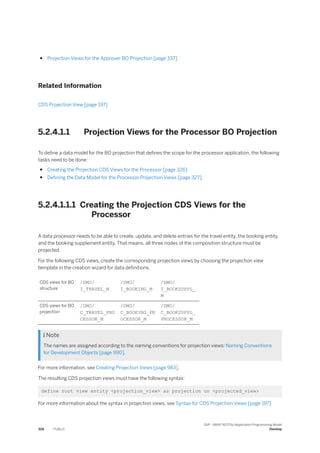 ● Projection Views for the Approver BO Projection [page 337]
Related Information
CDS Projection View [page 197]
5.2.4.1.1 Projection Views for the Processor BO Projection
To define a data model for the BO projection that defines the scope for the processor application, the following
tasks need to be done:
● Creating the Projection CDS Views for the Processor [page 326]
● Defining the Data Model for the Processor Projection Views [page 327]
5.2.4.1.1.1 Creating the Projection CDS Views for the
Processor
A data processor needs to be able to create, update, and delete entries for the travel entity, the booking entity,
and the booking supplement entity. That means, all three nodes of the composition structure must be
projected.
For the following CDS views, create the corresponding projection views by choosing the projection view
template in the creation wizard for data definitions.
CDS views for BO
structure
/DMO/
I_TRAVEL_M
/DMO/
I_BOOKING_M
/DMO/
I_BOOKSUPPL_
M
CDS views for BO
projection
/DMO/
C_TRAVEL_PRO
CESSOR_M
/DMO/
C_BOOKING_PR
OCESSOR_M
/DMO/
C_BOOKSUPPL_
PROCESSOR_M
 Note
The names are assigned according to the naming conventions for projection views: Naming Conventions
for Development Objects [page 990].
For more information, see Creating Projection Views [page 983].
The resulting CDS projection views must have the following syntax:
define root view entity <projection_view> as projection on <projected_view>
For more information about the syntax in projection views, see Syntax for CDS Projection Views [page 197]
326 PUBLIC
SAP - ABAP RESTful Application Programming Model
Develop
 
