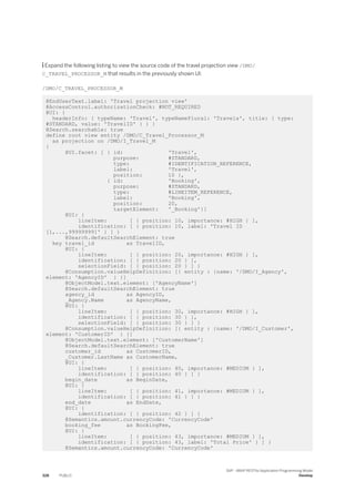  Expand the following listing to view the source code of the travel projection view /DMO/
C_TRAVEL_PROCESSOR_M that results in the previously shown UI:
/DMO/C_TRAVEL_PROCESSOR_M
@EndUserText.label: 'Travel projection view'
@AccessControl.authorizationCheck: #NOT_REQUIRED
@UI: {
headerInfo: { typeName: 'Travel', typeNamePlural: 'Travels', title: { type:
#STANDARD, value: 'TravelID' } } }
@Search.searchable: true
define root view entity /DMO/C_Travel_Processor_M
as projection on /DMO/I_Travel_M
{
@UI.facet: [ { id: 'Travel',
purpose: #STANDARD,
type: #IDENTIFICATION_REFERENCE,
label: 'Travel',
position: 10 },
{ id: 'Booking',
purpose: #STANDARD,
type: #LINEITEM_REFERENCE,
label: 'Booking',
position: 20,
targetElement: '_Booking'}]
@UI: {
lineItem: [ { position: 10, importance: #HIGH } ],
identification: [ { position: 10, label: 'Travel ID
[1,...,99999999]' } ] }
@Search.defaultSearchElement: true
key travel_id as TravelID,
@UI: {
lineItem: [ { position: 20, importance: #HIGH } ],
identification: [ { position: 20 } ],
selectionField: [ { position: 20 } ] }
@Consumption.valueHelpDefinition: [{ entity : {name: '/DMO/I_Agency',
element: 'AgencyID' } }]
@ObjectModel.text.element: ['AgencyName']
@Search.defaultSearchElement: true
agency_id as AgencyID,
_Agency.Name as AgencyName,
@UI: {
lineItem: [ { position: 30, importance: #HIGH } ],
identification: [ { position: 30 } ],
selectionField: [ { position: 30 } ] }
@Consumption.valueHelpDefinition: [{ entity : {name: '/DMO/I_Customer',
element: 'CustomerID' } }]
@ObjectModel.text.element: ['CustomerName']
@Search.defaultSearchElement: true
customer_id as CustomerID,
_Customer.LastName as CustomerName,
@UI: {
lineItem: [ { position: 40, importance: #MEDIUM } ],
identification: [ { position: 40 } ] }
begin_date as BeginDate,
@UI: {
lineItem: [ { position: 41, importance: #MEDIUM } ],
identification: [ { position: 41 } ] }
end_date as EndDate,
@UI: {
identification: [ { position: 42 } ] }
@Semantics.amount.currencyCode: 'CurrencyCode'
booking_fee as BookingFee,
@UI: {
lineItem: [ { position: 43, importance: #MEDIUM } ],
identification: [ { position: 43, label: 'Total Price' } ] }
@Semantics.amount.currencyCode: 'CurrencyCode'
328 PUBLIC
SAP - ABAP RESTful Application Programming Model
Develop
 