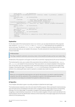 total_price as TotalPrice,
@Consumption.valueHelpDefinition: [{entity: {name: 'I_Currency', element:
'Currency' }}]
currency_code as CurrencyCode,
@UI: {
lineItem: [ { position: 50, importance: #HIGH },
{ type: #FOR_ACTION, dataAction:
'createTravelByTemplate', label: 'Create Travel by Template' } ],
identification: [ { position: 45, label: 'Status [O(Open)|A(Accepted)|
X(Canceled)]' } ],
overall_status as TravelStatus,
@UI: {
identification:[ { position: 46 } ] }
description as Description,
@UI.hidden: true
last_changed_at as LastChangedAt,
/* Associations */
_Booking : redirected to composition child /DMO/C_Booking_Processor_M,
_Agency,
_Customer
}
Explanation
For the data model of the travel projection view in our scenario, you can adopt all elements of the projected
view, except for created_by, created_at and last_changed_by. Those element are not needed for our
service use cases. The element last_changed_at, however, is needed to store the eTag, but the other
administrative elements are not needed in the scenario. The other elements for travel information are used to
process travel data.
 Remember
The eTag is needed for optimistic concurrency check. In the travel BO, all nodes use their own master eTag.
All elements of the projection can be given an alias with an automatic mapping done by the service framework.
The travel projection view uses a subset of the associations that are defined in the projected view. _Agency
and _Customer are needed for text provisioning. These associations can simply be adopted in the projection
view. On the other hand, the composition to the child entity booking must be redirected as the target entity
changes in the projection layer. The association _Currency is not necessary in the projection view. It is only
defined in the underlying BO data model to represent a complete data model structure.
 Note
Before you can activate the travel projection root view for the processor, you need to create the booking
projection view with the redirection of the composition to parent in the booking projection child view.
Compositions must always be consistent from parent to child and vice-versa.
UI Specifics
The UI header information is given in an entity annotation to label the list report page.
The travel processor projection view is the root node of the BO projection. When opening the travel processing
app, the travel entries are displayed as list items with a navigation to their object page and the corresponding
bookings. From this object page, it is possible to navigate to the booking supplements. In the back end,
navigating is implemented by compositions. For the UI to enable navigation, UI facets need to be defined in the
travel projection view for the identification reference of the travel entity on the object page and for the line item
reference of the booking entity.
SAP - ABAP RESTful Application Programming Model
Develop PUBLIC 329
 