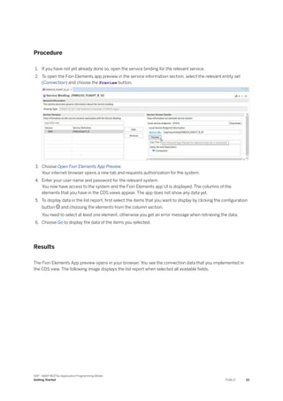 Procedure
1. If you have not yet already done so, open the service binding for the relevant service.
2. To open the Fiori Elements app preview in the service information section, select the relevant entity set
(Connection) and choose the Preview button.
3. Choose Open Fiori Elements App Preview.
Your internet browser opens a new tab and requests authorization for the system.
4. Enter your user name and password for the relevant system.
You now have access to the system and the Fiori Elements app UI is displayed. The columns of the
elements that you have in the CDS views appear. The app does not show any data yet.
5. To display data in the list report, first select the items that you want to display by clicking the configuration
button  and choosing the elements from the column section.
You need to select at least one element, otherwise you get an error message when retrieving the data.
6. Choose Go to display the data of the items you selected.
Results
The Fiori Elements App preview opens in your browser. You see the connection data that you implemented in
the CDS view. The following image displays the list report when selected all available fields.
SAP - ABAP RESTful Application Programming Model
Getting Started PUBLIC 33
 