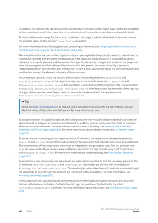 In addition, the elements for list items and the identification reference for the object page need to be annotated
in the projection view with the respective UI annotations to define position, importance and possible labels.
To indicate the number range for the TravelID element, the range is added to the label. In the same manner,
the possible values for the element TravelStatus are added.
For more information about UI navigation and positioning of elements, see Designing the User Interface for a
Fiori Elements App [page 34] or UI Annotations [page 816].
The annotations that are used in the projected entity are propagated to the projection view. You do not need to
reannotate elements with the same annotations as in the projected entity. However, if an annotation draws
reference to a specific element and the name of that specific element is changed with an alias in the projection
view, the propagated annotation keeps the reference that was given in the projected entity. A semantic
relationship between two elements can then be lost. In such a case, you have to reuse the same annotation and
use the alias name in the element reference of the annotation.
In our example scenario, this is the case for the semantic relationship between CurrencyCode and
TotalPrice or BookingFee. In the projection view, you do not need to annotate CurrencyCode with
@Semantics.currencyCode: true as this annotation is inherited from the projected entity. The annotation
@Semantics.amount.currencyCode: 'currency_code' is inherited as well, but the name of the field has
changed in the projection view. So you need to reannotate the element with the new alias name:
@Semantics.amount.currencyCode: 'CurrencyCode'.
 Tip
Check the Active AnnotationsView to find out which annotations are active for the current CDS view and
what the values of the active annotations are. For more information, see .
To be able to search for a specific data set, the travel projection view must be search enabled and at least one
element must be assigned as default search element. In addition, you can define selection fields to provide a
filter bar for certain elements. For more information about search enabling, see Enabling Text and Fuzzy
Searches in SAP Fiori Apps [page 608]. For more information about selection fields, see List Report Header
[page 37]
To access the corresponding texts or descriptions for ID elements, the relationship between the elements
AgencyID and CustomerID and their text elements in the associated text provider views must be established.
The text elements of the text provider view must be integrated in the projection view. The text provider view
must be associated to the projection view and the text element in the text provider view must be annotated
with @Semantics.text: true. For more information about text povisioning, see Defining Text Elements
[page 591].
Especially for a data processing role, value helps are particularly important to find the necessary values for the
ID elements AgencyID, CustomerID and CurrencyCode. Value helps are defined with the annotation
@Consumption.valueHelpDefinititon. The value help provider view does not have to be associated to get
the value help as the entity and the element are referenced in the annotation. For more information, see
Providing Value Help [page 597].
In the projection view, you also have to define the position of the execution button of actions, that you have
defined in the behavior definition. On the list report page, the position of the button for the action
createTravelByTemplate is defined. For more information about the action, see Developing Actions [page
272].
330 PUBLIC
SAP - ABAP RESTful Application Programming Model
Develop
 