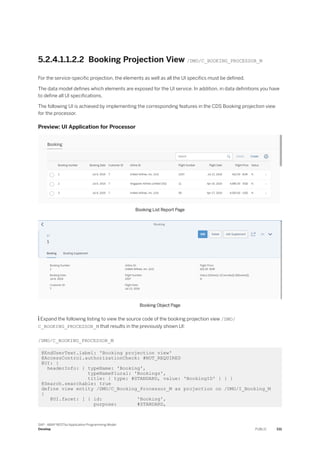 5.2.4.1.1.2.2 Booking Projection View /DMO/C_BOOKING_PROCESSOR_M
For the service-specific projection, the elements as well as all the UI specifics must be defined.
The data model defines which elements are exposed for the UI service. In addition, in data definitions you have
to define all UI specifications.
The following UI is achieved by implementing the corresponding features in the CDS Booking projection view
for the processor.
Preview: UI Application for Processor
Booking List Report Page
Booking Object Page
 Expand the following listing to view the source code of the booking projection view /DMO/
C_BOOKING_PROCESSOR_M that results in the previously shown UI:
/DMO/C_BOOKING_PROCESSOR_M
@EndUserText.label: 'Booking projection view'
@AccessControl.authorizationCheck: #NOT_REQUIRED
@UI: {
headerInfo: { typeName: 'Booking',
typeNamePlural: 'Bookings',
title: { type: #STANDARD, value: 'BookingID' } } }
@Search.searchable: true
define view entity /DMO/C_Booking_Processor_M as projection on /DMO/I_Booking_M
{
@UI.facet: [ { id: 'Booking',
purpose: #STANDARD,
SAP - ABAP RESTful Application Programming Model
Develop PUBLIC 331
 