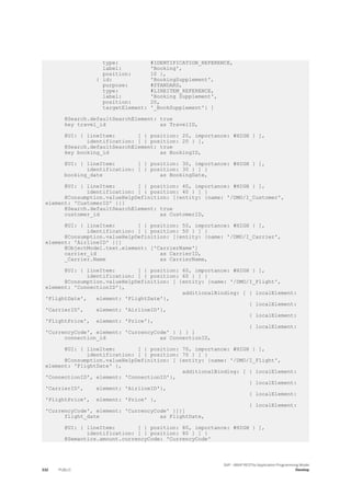 type: #IDENTIFICATION_REFERENCE,
label: 'Booking',
position: 10 },
{ id: 'BookingSupplement',
purpose: #STANDARD,
type: #LINEITEM_REFERENCE,
label: 'Booking Supplement',
position: 20,
targetElement: '_BookSupplement'} ]
@Search.defaultSearchElement: true
key travel_id as TravelID,
@UI: { lineItem: [ { position: 20, importance: #HIGH } ],
identification: [ { position: 20 } ],
@Search.defaultSearchElement: true
key booking_id as BookingID,
@UI: { lineItem: [ { position: 30, importance: #HIGH } ],
identification: [ { position: 30 } ] }
booking_date as BookingDate,
@UI: { lineItem: [ { position: 40, importance: #HIGH } ],
identification: [ { position: 40 } ] }
@Consumption.valueHelpDefinition: [{entity: {name: '/DMO/I_Customer',
element: 'CustomerID' }}]
@Search.defaultSearchElement: true
customer_id as CustomerID,
@UI: { lineItem: [ { position: 50, importance: #HIGH } ],
identification: [ { position: 50 } ] }
@Consumption.valueHelpDefinition: [{entity: {name: '/DMO/I_Carrier',
element: 'AirlineID' }}]
@ObjectModel.text.element: ['CarrierName']
carrier_id as CarrierID,
_Carrier.Name as CarrierName,
@UI: { lineItem: [ { position: 60, importance: #HIGH } ],
identification: [ { position: 60 } ] }
@Consumption.valueHelpDefinition: [ {entity: {name: '/DMO/I_Flight',
element: 'ConnectionID'},
additionalBinding: [ { localElement:
'FlightDate', element: 'FlightDate'},
{ localElement:
'CarrierID', element: 'AirlineID'},
{ localElement:
'FlightPrice', element: 'Price'},
{ localElement:
'CurrencyCode', element: 'CurrencyCode' } ] } ]
connection_id as ConnectionID,
@UI: { lineItem: [ { position: 70, importance: #HIGH } ],
identification: [ { position: 70 } ] }
@Consumption.valueHelpDefinition: [ {entity: {name: '/DMO/I_Flight',
element: 'FlightDate' },
additionalBinding: [ { localElement:
'ConnectionID', element: 'ConnectionID'},
{ localElement:
'CarrierID', element: 'AirlineID'},
{ localElement:
'FlightPrice', element: 'Price' },
{ localElement:
'CurrencyCode', element: 'CurrencyCode' }]}]
flight_date as FlightDate,
@UI: { lineItem: [ { position: 80, importance: #HIGH } ],
identification: [ { position: 80 } ] }
@Semantics.amount.currencyCode: 'CurrencyCode'
332 PUBLIC
SAP - ABAP RESTful Application Programming Model
Develop
 