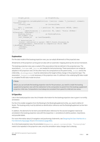 flight_price as FlightPrice,
@Consumption.valueHelpDefinition: [{entity: {name: 'I_Currency', element:
'Currency' }}]
currency_code as CurrencyCode,
@UI: { lineItem: [ { position: 90, importance: #HIGH, label:
'Status' } ],
identification: [ { position: 90, label: 'Status [N(New)|
X(Canceled)| B(Booked)]' } ] }
booking_status as BookingStatus,
@UI.hidden: true
last_changed_at as LastChangedAt,
/* Associations */
_Travel: redirected to parent /DMO/C_Travel_Processor_M,
_BookSupplement: redirected to composition child /DMO/
C_BookSuppl_Processor_M,
_Customer,
_Carrier
}
Explanation
For the data model of the booking projection view, you can adopt all elements of the projected view.
All elements of the projection can be given an alias with an automatic mapping done by the service framework.
The booking projection view uses a subset of the associations that are defined in the projected view. The
associations _Customer and _Carrier are needed for text provisioning. These associations can simply be
adopted in the projection view. On the other hand, the compositions to the parent entity _Travel and to the
child entity _BookSupplement must be redirected as the target entities change in the projection layer. The
association _Connection is not necessary in the projection view. It is defined in the underlying BO data model
to complete the BO data model structure.
 Note
Before you can activate the booking projection view for the processor, you need to create the booking
supplement projection view with the redirection to the composition to parent from the booking supplement
projection child view. Compositions must always be consistent from parent to child and vice-versa.
UI Specifics
Like in the travel projection view, the UI header information for the booking projection view is given in an entity
annotation.
For the UI to enable navigation from the Booking to the BookingSupplement entity, you need to define UI
facets. The booking entity must be defined as identification reference and the BookingSupplement as line item
reference.
In addition, the elements for list items and identification reference for the second navigation need to be
annotated in the booking projection view with the respective UI annotations to define position, importance,
and possible labels.
For more information about UI navigation and positioning of elements, see Designing the User Interface for a
Fiori Elements App [page 34] or UI Annotations [page 816].
As in the travel projection view, the annotation @Semantics.amount.currencyCode: 'CurrencyCode'
needs to be repeated in the projection view, since the annotation value changes due to aliasing.
SAP - ABAP RESTful Application Programming Model
Develop PUBLIC 333
 