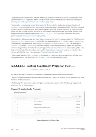 To be able to search for a specific data set, the booking projection view must be search enabled and at least
one element must be assigned as default search element. For more information about search enabling, see
Enabling Text and Fuzzy Searches in SAP Fiori Apps [page 608].
To access the corresponding texts or descriptions for ID elements, the relationship between the element
CarrierID and its text element in the associated text provider view must be established. Therefore, you need
the association to the text provider view. The text element of the text provider view must be integrated in the
projection view. The text provider view must be associated to the projection view and the text element in the
text provider view must be annotated with @Semantics.text: true. For more information about text
provisioning, see Defining Text Elements [page 591].
Especially for a data processing role, value helps are important to find the necessary values for the ID elements
CustomerID, CarrierID, ConnectionID and to find adequate values for FlightDate and CurrencyCode.
Value helps are defined with the annotation @Consumption.valueHelpDefinititon. The value help for
ConnectionID and FlightDate use additional bindings, so that only those values appear that match the
entries in the given local elements. The value help provider view does not have to be associated to get the value
help as the entity and the element are referenced in the annotation. However, it needs to be included in the
service definition. For more information, see Providing Value Help [page 597].
The administrative field last_changed_at is only used for concurrent processing and does not have to be
displayed on the UI. The annotations @UI.hidden = true is used for that purpose.
5.2.4.1.1.2.3 Booking Supplement Projection View /DMO/
C_BOOKSUPPL_PROCESSOR_M
For the service-specific projection, the elements as well as all the UI specifics must be defined.
The data model defines which elements are exposed for the UI service. In addition, in data definitions you have
to define all UI specifications.
The following UI is achieved by implementing the corresponding features in the CDS Booking Supplement
projection view for the processor.
Preview: UI Application for Processor
Booking Supplement List Report Page
334 PUBLIC
SAP - ABAP RESTful Application Programming Model
Develop
 