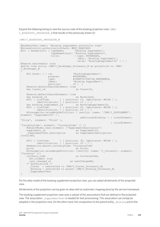 Expand the following listing to view the source code of the booking projection view /DMO/
C_BOOKSUPPL_PROCESSOR_M that results in the previously shown UI:
/DMO/C_BOOKSUPPL_PROCESSOR_M
@EndUserText.label: 'Booking supplement projection view'
@AccessControl.authorizationCheck: #NOT_REQUIRED
@UI: { headerInfo: { typeName: 'Booking Supplement',
typeNamePlural: 'Booking Supplements',
title: { type: #STANDARD,
label: 'Booking Supplement',
value: 'BookingSupplementID' } } }
@Search.searchable: true
define view entity /DMO/C_BookSuppl_Processor_M as projection on /DMO/
I_BookSuppl_M
{
@UI.facet: [ { id: 'BookingSupplement',
purpose: #STANDARD,
type: #IDENTIFICATION_REFERENCE,
label: 'Booking Supplement',
position: 10 } ]
@Search.defaultSearchElement: true
key travel_id as TravelID,
@Search.defaultSearchElement: true
key booking_id as BookingID,
@UI: { lineItem: [ { position: 10, importance: #HIGH } ],
identification: [ { position: 10 } ] }
key booking_supplement_id as BookingSupplementID,
@UI: { lineItem: [ { position: 20, importance: #HIGH } ],
identification: [ { position: 20 } ] }
@Consumption.valueHelpDefinition: [ {entity: {name: '/DMO/I_SUPPLEMENT',
element: 'SupplementID' } ,
additionalBinding: [ { localElement:
'Price', element: 'Price' },
{ localElement:
'CurrencyCode', element: 'CurrencyCode' }] }]
@ObjectModel.text.element: ['SupplementDescription']
supplement_id as SupplementID,
_SupplementText.Description as SupplementDescription:
localized,
@UI: { lineItem: [ { position: 30, importance: #HIGH } ],
identification: [ { position: 30 } ] }
@Semantics.amount.currencyCode: 'CurrencyCode'
price as Price,
@Consumption.valueHelpDefinition: [{entity: {name: 'I_Currency', element:
'Currency' }}]
currency_code as CurrencyCode,
@UI.hidden: true
last_changed_at as LastChangedAt,
/* Associations */
_Travel : redirected to /DMO/C_Travel_Processor_M,
_Booking : redirected to parent /DMO/C_Booking_Processor_M,
_SupplementText
}
For the data model of the booking supplement projection view, you can adopt all elements of the projected
view.
All elements of the projection can be given an alias with an automatic mapping done by the service framework.
The booking supplement projection view uses a subset of the associations that are defined in the projected
view. The association _SupplementText is needed for text provisioning. This association can simply be
adopted in the projection view. On the other hand, the composition to the parent entity _Booking and to the
SAP - ABAP RESTful Application Programming Model
Develop PUBLIC 335
 