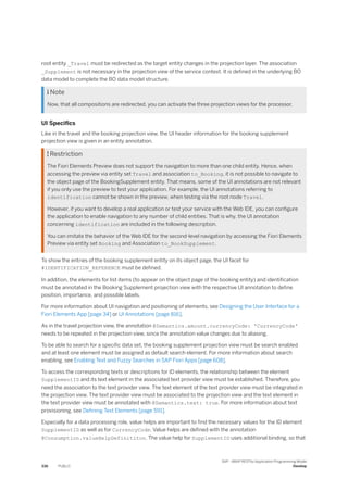root entity _Travel must be redirected as the target entity changes in the projection layer. The association
_Supplement is not necessary in the projection view of the service context. It is defined in the underlying BO
data model to complete the BO data model structure.
 Note
Now, that all compositions are redirected, you can activate the three projection views for the processor.
UI Specifics
Like in the travel and the booking projection view, the UI header information for the booking supplement
projection view is given in an entity annotation.
 Restriction
The Fiori Elements Preview does not support the navigation to more than one child entity. Hence, when
accessing the preview via entity set Travel and association to_Booking, it is not possible to navigate to
the object page of the BookingSupplement entity. That means, some of the UI annotations are not relevant
if you only use the preview to test your application. For example, the UI annotations referring to
identification cannot be shown in the preview, when testing via the root node Travel.
However, if you want to develop a real application or test your service with the Web IDE, you can configure
the application to enable navigation to any number of child entities. That is why, the UI annotation
concerning identification are included in the following description.
You can imitate the behavior of the Web IDE for the second-level navigation by accessing the Fiori Elements
Preview via entity set Booking and Association to_BookSupplement.
To show the entries of the booking supplement entity on its object page, the UI facet for
#IDENTIFICATION_REFERENCE must be defined.
In addition, the elements for list items (to appear on the object page of the booking entity) and identification
must be annotated in the Booking Supplement projection view with the respective UI annotation to define
position, importance, and possible labels.
For more information about UI navigation and positioning of elements, see Designing the User Interface for a
Fiori Elements App [page 34] or UI Annotations [page 816].
As in the travel projection view, the annotation @Semantics.amount.currencyCode: 'CurrencyCode'
needs to be repeated in the projection view, since the annotation value changes due to aliasing.
To be able to search for a specific data set, the booking supplement projection view must be search enabled
and at least one element must be assigned as default search element. For more information about search
enabling, see Enabling Text and Fuzzy Searches in SAP Fiori Apps [page 608].
To access the corresponding texts or descriptions for ID elements, the relationship between the element
SupplementID and its text element in the associated text provider view must be established. Therefore, you
need the association to the text provider view. The text element of the text provider view must be integrated in
the projection view. The text provider view must be associated to the projection view and the text element in
the text provider view must be annotated with @Semantics.text: true. For more information about text
provisioning, see Defining Text Elements [page 591].
Especially for a data processing role, value helps are important to find the necessary values for the ID element
SupplementID as well as for CurrencyCode. Value helps are defined with the annotation
@Consumption.valueHelpDefinititon. The value help for SupplementID uses additional binding, so that
336 PUBLIC
SAP - ABAP RESTful Application Programming Model
Develop
 