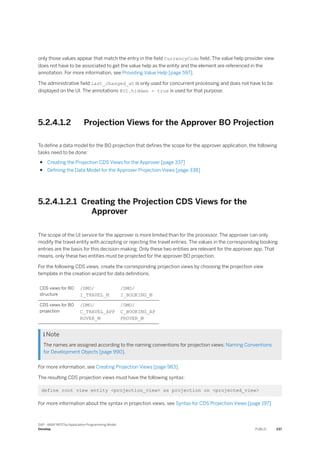 only those values appear that match the entry in the field CurrencyCode field. The value help provider view
does not have to be associated to get the value help as the entity and the element are referenced in the
annotation. For more information, see Providing Value Help [page 597].
The administrative field last_changed_at is only used for concurrent processing and does not have to be
displayed on the UI. The annotations @UI.hidden = true is used for that purpose.
5.2.4.1.2 Projection Views for the Approver BO Projection
To define a data model for the BO projection that defines the scope for the approver application, the following
tasks need to be done:
● Creating the Projection CDS Views for the Approver [page 337]
● Defining the Data Model for the Approver Projection Views [page 338]
5.2.4.1.2.1 Creating the Projection CDS Views for the
Approver
The scope of the UI service for the approver is more limited than for the processor. The approver can only
modify the travel entity with accepting or rejecting the travel entries. The values in the corresponding booking
entries are the basis for this decision-making. Only these two entities are relevant for the approver app. That
means, only these two entities must be projected for the approver BO projection.
For the following CDS views, create the corresponding projection views by choosing the projection view
template in the creation wizard for data definitions.
CDS views for BO
structure
/DMO/
I_TRAVEL_M
/DMO/
I_BOOKING_M
CDS views for BO
projection
/DMO/
C_TRAVEL_APP
ROVER_M
/DMO/
C_BOOKING_AP
PROVER_M
 Note
The names are assigned according to the naming conventions for projection views: Naming Conventions
for Development Objects [page 990].
For more information, see Creating Projection Views [page 983].
The resulting CDS projection views must have the following syntax:
define root view entity <projection_view> as projection on <projected_view>
For more information about the syntax in projection views, see Syntax for CDS Projection Views [page 197]
SAP - ABAP RESTful Application Programming Model
Develop PUBLIC 337
 