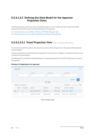 5.2.4.1.2.2 Defining the Data Model for the Approver
Projection Views
The following topics provide you with a detailed description on how to define the data model for the CDS
projection views that are used in the BO projection for the approver.
● Travel Projection View /DMO/C_TRAVEL_APPROVER_M [page 338]
● Booking Projection View /DMO/C_BOOKING_APPROVER_M [page 341]
5.2.4.1.2.2.1 Travel Projection View /DMO/C_TRAVEL_APPROVER_M
For the service-specific projection, the elements as well as all the UI specifics for the approver BO projection
must be defined.
The data model defines which elements are exposed for the UI service. In addition, in data definitions you have
to define all UI specifications.
The following UI is achieved by implementing the corresponding features in the CDS Travel projection view for
the approver.
Preview: UI Application for Approver
Travel List Report Page
338 PUBLIC
SAP - ABAP RESTful Application Programming Model
Develop
 