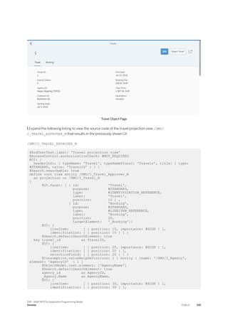 Travel Object Page
 Expand the following listing to view the source code of the travel projection view /DMO/
C_TRAVEL_APPROVER_M that results in the previously shown UI:
/DMO/C_TRAVEL_APPROVER_M
@EndUserText.label: 'Travel projection view'
@AccessControl.authorizationCheck: #NOT_REQUIRED
@UI: {
headerInfo: { typeName: 'Travel', typeNamePlural: 'Travels', title: { type:
#STANDARD, value: 'TravelID' } } }
@Search.searchable: true
define root view entity /DMO/C_Travel_Approver_M
as projection on /DMO/I_Travel_M
{
@UI.facet: [ { id: 'Travel',
purpose: #STANDARD,
type: #IDENTIFICATION_REFERENCE,
label: 'Travel',
position: 10 } ,
{ id: 'Booking',
purpose: #STANDARD,
type: #LINEITEM_REFERENCE,
label: 'Booking',
position: 20,
targetElement: '_Booking'}]
@UI: {
lineItem: [ { position: 10, importance: #HIGH } ],
identification: [ { position: 10 } ] }
@Search.defaultSearchElement: true
key travel_id as TravelID,
@UI: {
lineItem: [ { position: 20, importance: #HIGH } ],
identification: [ { position: 20 } ],
selectionField: [ { position: 20 } ] }
@Consumption.valueHelpDefinition: [ { entity : {name: '/DMO/I_Agency',
element: 'AgencyID' } } ]
@ObjectModel.text.element: ['AgencyName']
@Search.defaultSearchElement: true
agency_id as AgencyID,
_Agency.Name as AgencyName,
@UI: {
lineItem: [ { position: 30, importance: #HIGH } ],
identification: [ { position: 30 } ],
SAP - ABAP RESTful Application Programming Model
Develop PUBLIC 339
 