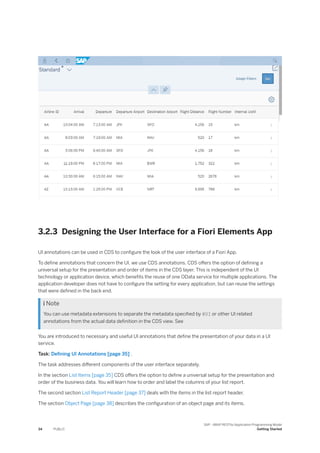 3.2.3 Designing the User Interface for a Fiori Elements App
UI annotations can be used in CDS to configure the look of the user interface of a Fiori App.
To define annotations that concern the UI, we use CDS annotations. CDS offers the option of defining a
universal setup for the presentation and order of items in the CDS layer. This is independent of the UI
technology or application device, which benefits the reuse of one OData service for multiple applications. The
application developer does not have to configure the setting for every application, but can reuse the settings
that were defined in the back end.
 Note
You can use metadata extensions to separate the metadata specified by @UI or other UI related
annotations from the actual data definition in the CDS view. See
You are introduced to necessary and useful UI annotations that define the presentation of your data in a UI
service.
Task: Defining UI Annotations [page 35] .
The task addresses different components of the user interface separately.
In the section List Items [page 35] CDS offers the option to define a universal setup for the presentation and
order of the business data. You will learn how to order and label the columns of your list report.
The second section List Report Header [page 37] deals with the items in the list report header.
The section Object Page [page 38] describes the configuration of an object page and its items.
34 PUBLIC
SAP - ABAP RESTful Application Programming Model
Getting Started
 