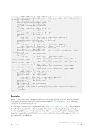 selectionField: [ { position: 30 } ] }
@Consumption.valueHelpDefinition: [ { entity : {name: '/DMO/I_Customer',
element: 'CustomerID' } } ]
@ObjectModel.text.element: ['CustomerName']
@Search.defaultSearchElement: true
customer_id as CustomerID,
_Customer.LastName as CustomerName,
@UI: {
identification:[ { position: 40 } ] }
begin_date as BeginDate,
@UI: {
identification:[ { position: 41 } ] }
end_date as EndDate,
@UI: {
lineItem: [ { position: 42, importance: #MEDIUM } ],
identification: [ { position: 42 } ] }
@Semantics.amount.currencyCode: 'CurrencyCode'
booking_fee as BookingFee,
@UI: {
lineItem: [ { position: 43, importance: #MEDIUM } ],
identification: [ { position: 43, label: 'Total Price' } ] }
@Semantics.amount.currencyCode: 'CurrencyCode'
total_price as TotalPrice,
@Consumption.valueHelpDefinition: [ {entity: {name: 'I_Currency', element:
'Currency' } } ]
currency_code as CurrencyCode,
@UI: {
lineItem: [ { position: 15, importance: #HIGH },
{ type: #FOR_ACTION, dataAction: 'acceptTravel',
label: 'Accept Travel' },
{ type: #FOR_ACTION, dataAction: 'rejectTravel',
label: 'Reject Travel' } ],
identification: [ { position: 15 },
{ type: #FOR_ACTION, dataAction: 'acceptTravel',
label: 'Accept Travel' },
{ type: #FOR_ACTION, dataAction: 'rejectTravel',
label: 'Reject Travel' } ] ,
selectionField: [ { position: 40 } ] }
@EndUserText.label: 'Overall Status'
overall_status as TravelStatus,
@UI: {
lineItem: [ { position: 45, importance: #MEDIUM } ],
identification:[ { position: 45 } ] }
description as Description,
@UI.hidden: true
last_changed_at as LastChangedAt,
/* Associations */
_Booking : redirected to composition child /DMO/C_Booking_Approver_M,
_Agency,
_Customer
}
Explanation
Except for the actions, which are different in the processor and the approver projection, the CDS projection
views for the processor and the approver BO are identical. Refer to explanation [page 329] for a thorough
description on the travel projection view.
Minor changes can be detected in the field label of the field TravelID and TravelStatus. This results from
the fact, that the approver does not create new travel entries. It is not necessary for this role to know the
number range of the TravelID or the possible values of the TravelStatus. In addition, the approver BO
projection has gained a selection field for the TravelStatus to make it easier for the approver to filter for
open/accepted/rejected travels.
340 PUBLIC
SAP - ABAP RESTful Application Programming Model
Develop
 