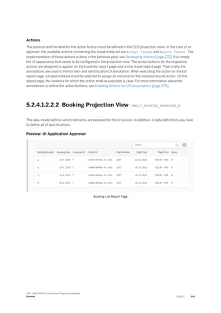 Actions
The position and the label for the action button must be defined in the CDS projection views. In the case of an
approver, the available actions concerning the travel entity set are Accept Travel and Reject Travel. The
implementation of these actions is done in the behavior pool, see Developing Actions [page 272]. It is simply
the UI appearance that needs to be configured in the projection view. The action buttons for the respective
actions are designed to appear on the travel list report page and on the travel object page. That is why the
annotations are used in the list item and identification UI annotation. When executing the action on the list
report page, a travel instance must be selected to assign an instance for the instance-bound action. On the
object page, the instance for which the action shall be executed is clear. For more information about the
annotations to define the action buttons, see Enabling Actions for UI Consumption [page 279].
5.2.4.1.2.2.2 Booking Projection View /DMO/C_BOOKING_APPROVER_M
The data model defines which elements are exposed for the UI service. In addition, in data definitions you have
to define all UI specifications.
Preview: UI Application Approver
Booking List Report Page
SAP - ABAP RESTful Application Programming Model
Develop PUBLIC 341
 