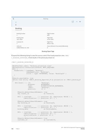 Booking Object Page
 Expand the following listing to view the source code of the travel projection view /DMO/
C_BOOKING_APPROVER_M that results in the previously shown UI:
/DMO/C_BOOKING_APPROVER_M
@EndUserText.label: 'Booking projection view'
@AccessControl.authorizationCheck: #NOT_REQUIRED
@UI: {
headerInfo: { typeName: 'Booking',
typeNamePlural: 'Bookings',
title: { type: #STANDARD, value: 'BookingID' }
}
}
@Search.searchable: true
define view entity /DMO/C_Booking_Approver_M as projection on /DMO/I_Booking_M
{
@UI.facet: [ { id: 'Booking',
purpose: #STANDARD,
type: #IDENTIFICATION_REFERENCE,
label: 'Booking',
position: 10 }]
@Search.defaultSearchElement: true
key travel_id as TravelID,
@UI: { lineItem: [ { position: 20, importance: #HIGH } ],
identification: [ { position: 20 } ] }
@Search.defaultSearchElement: true
key booking_id as BookingID,
@UI: { lineItem: [ { position: 30, importance: #HIGH } ],
identification: [ { position: 30 } ] }
booking_date as BookingDate,
@UI: { lineItem: [ { position: 40, importance: #HIGH } ],
identification: [ { position: 40 } ],
selectionField: [{ position: 10 }]
}
@Search.defaultSearchElement: true
customer_id as CustomerID,
342 PUBLIC
SAP - ABAP RESTful Application Programming Model
Develop
 