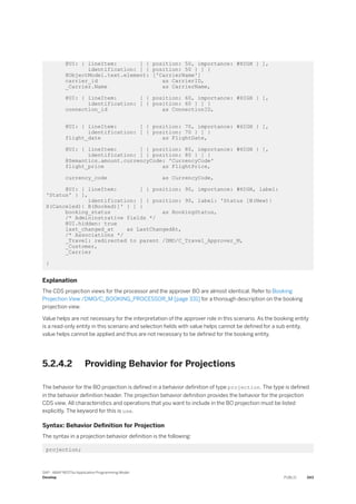 @UI: { lineItem: [ { position: 50, importance: #HIGH } ],
identification: [ { position: 50 } ] }
@ObjectModel.text.element: ['CarrierName']
carrier_id as CarrierID,
_Carrier.Name as CarrierName,
@UI: { lineItem: [ { position: 60, importance: #HIGH } ],
identification: [ { position: 60 } ] }
connection_id as ConnectionID,
@UI: { lineItem: [ { position: 70, importance: #HIGH } ],
identification: [ { position: 70 } ] }
flight_date as FlightDate,
@UI: { lineItem: [ { position: 80, importance: #HIGH } ],
identification: [ { position: 80 } ] }
@Semantics.amount.currencyCode: 'CurrencyCode'
flight_price as FlightPrice,
currency_code as CurrencyCode,
@UI: { lineItem: [ { position: 90, importance: #HIGH, label:
'Status' } ],
identification: [ { position: 90, label: 'Status [N(New)|
X(Canceled)| B(Booked)]' } ] }
booking_status as BookingStatus,
/* Admininstrative fields */
@UI.hidden: true
last_changed_at as LastChangedAt,
/* Associations */
_Travel: redirected to parent /DMO/C_Travel_Approver_M,
_Customer,
_Carrier
}
Explanation
The CDS projection views for the processor and the approver BO are almost identical. Refer to Booking
Projection View /DMO/C_BOOKING_PROCESSOR_M [page 331] for a thorough description on the booking
projection view.
Value helps are not necessary for the interpretation of the approver role in this scenario. As the booking entity
is a read-only entity in this scenario and selection fields with value helps cannot be defined for a sub entity,
value helps cannot be applied and thus are not necessary to be defined for the booking entity.
5.2.4.2 Providing Behavior for Projections
The behavior for the BO projection is defined in a behavior definition of type projection. The type is defined
in the behavior definition header. The projection behavior definition provides the behavior for the projection
CDS view. All characteristics and operations that you want to include in the BO projection must be listed
explicitly. The keyword for this is use.
Syntax: Behavior Definition for Projection
The syntax in a projection behavior definition is the following:
projection;
SAP - ABAP RESTful Application Programming Model
Develop PUBLIC 343
 
