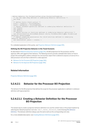 define behavior for ProjectionView alias ProjectionViewAlias
/* use the same eTag defined in underlying behavior definititon */
use etag
{
/* define static field control */
field ( readonly ) ProjViewElem1;
field ( mandatory ) ProjViewElem2;
/* expose standard operations defined in underlying behavior definition */
use create;
use update;
use delete;
/* expose actions or functions defined in underlying behavior definition */
use action|function ActionName [result entity ProjResultEntity][as ProjAction]
[external ExtProjname];
/* expose create_by_association for child entities defined in underlying
behavior definition */
use association _Assoc { create; }
}
For a detailed explanation of the syntax, see Projection Behavior Definition [page 199].
Defining the BO Projection Behavior in the Travel Scenario
As described in Reference Business Scenario [page 241], the BO projections for the processor and the
approver differ with regard to their behavior. The following sections provide a detailed description on how to
project the existing BO to define a behavior for one business object that is tailored to expose a UI service for a
data processor and one that is tailored for a data approver.
● Behavior for the Processor BO Projection [page 344]
● Behavior for the Approver BO Projection [page 346]
Related Information
Projection Behavior Definition [page 199]
5.2.4.2.1 Behavior for the Processor BO Projection
The behavior for the BO projection that defines the scope for the processor application is defined in a behavior
definition with type projection.
5.2.4.2.1.1 Creating a Behavior Definition for the Processor
BO Projection
The easiest way to create a projection behavior definition is to use the context menu in the project explorer by
selecting the relevant projection root view /DMO/C_TRAVEL_PROCESSOR_M and choosing New Behavior
Definition. The behavior definition always uses the same name as the corresponding root view.
For a more detailed description, see Creating Behavior Definitions [page 967].
344 PUBLIC
SAP - ABAP RESTful Application Programming Model
Develop
 