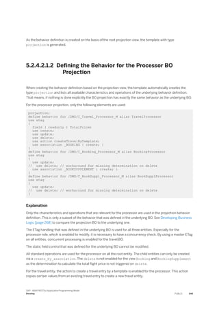 As the behavior definition is created on the basis of the root projection view, the template with type
projection is generated.
5.2.4.2.1.2 Defining the Behavior for the Processor BO
Projection
When creating the behavior definition based on the projection view, the template automatically creates the
type projection and lists all available characteristics and operations of the underlying behavior definition.
That means, if nothing is done explicitly the BO projection has exactly the same behavior as the underlying BO.
For the processor projection, only the following elements are used:
projection;
define behavior for /DMO/C_Travel_Processor_M alias TravelProcessor
use etag
{
field ( readonly ) TotalPrice;
use create;
use update;
use delete;
use action createTravelByTemplate;
use association _BOOKING { create; }
}
define behavior for /DMO/C_Booking_Processor_M alias BookingProcessor
use etag
{
use update;
// use delete; // workaround for missing determination on delete
use association _BOOKSUPPLEMENT { create; }
}
define behavior for /DMO/C_BookSuppl_Processor_M alias BookSupplProcessor
use etag
{
use update;
// use delete; // workaround for missing determination on delete
}
Explanation
Only the characteristics and operations that are relevant for the processor are used in the projection behavior
definition. This is only a subset of the behavior that was defined in the underlying BO. See Developing Business
Logic [page 268] to compare the projection BO to the underlying one.
The ETag handling that was defined in the underlying BO is used for all three entities. Especially for the
processor role, which is enabled to modify, it is necessary to have a concurrency check. By using a master ETag
on all entities, concurrent processing is enabled for the travel BO.
The static field control that was defined for the underlying BO cannot be modified.
All standard operations are used for the processor on all the root entity. The child entities can only be created
via a create_by_association. The delete is not enabled for the view Booking and BookingSupplement
as the determination to calculate the total flight price is not triggered on delete.
For the travel entity, the action to create a travel entry by a template is enabled for the processor. This action
copies certain values from an existing travel entry to create a new travel entity.
SAP - ABAP RESTful Application Programming Model
Develop PUBLIC 345
 
