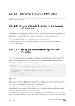 5.2.4.2.2 Behavior for the Approver BO Projection
The behavior for the BO projection that defines the scope for the approver application id defined in a behavior
definition with type projection.
5.2.4.2.2.1 Creating a Behavior Definition for the Approver
BO Projection
The easiest way to create a projection behavior definition is to use the context menu in the project explorer by
selecting the relevant projection root view /DMO/C_TRAVEL_APPROVER_M and choosing New Behavior
Definition. The behavior definition always uses the same name as the corresponding root view.
For a more detailed description, see Creating Behavior Definitions [page 967].
As the behavior definition is created on the basis of the root projection view, the template with type
projection is generated.
5.2.4.2.2.2 Defining the Behavior for the Approver BO
Projection
When creating the behavior definition based on the projection, the template automatically creates the type
projection and lists all available characteristics and operations of the underlying behavior definition. That
means, if nothing is done explicitly the BO projection has exactly the same behavior as the underlying BO.
For the approver projection, only the following elements are used:
projection;
define behavior for /DMO/C_Travel_Approver_M alias Approver
use etag
{
field ( readonly ) BeginDate, EndDate, TotalPrice, CustomerID;
use update;
use action acceptTravel;
use action rejectTravel;
}
Explanation
Only the characteristics and operations that are relevant for the approver are used in the projection behavior
definition. This is only a subset of the behavior that was defined in the underlying BO. See Developing Business
Logic [page 268] to compare the projection BO to the underlying one.
The eTag that was defined in the underlying BO is used in the approver projection as well. The concurrency
check is relevant for the approver. It must be ensured that the data has not been changed between checking
the data and executing the action accept or reject travel.
The static field control that was defined for the underlying BO cannot be modified. However, new controls are
added to correspond the approver role. The fields that are mandatory for the processor are set to read-only for
346 PUBLIC
SAP - ABAP RESTful Application Programming Model
Develop
 