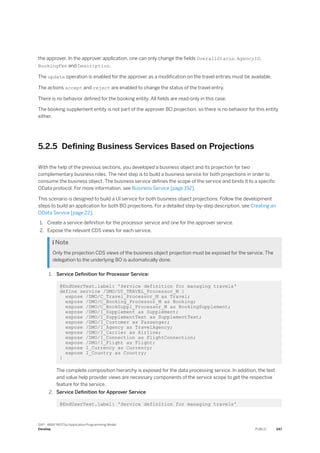 the approver. In the approver application, one can only change the fields OverallStatus, AgencyID,
BookingFee and Description.
The update operation is enabled for the approver as a modification on the travel entries must be available.
The actions accept and reject are enabled to change the status of the travel entry.
There is no behavior defined for the booking entity. All fields are read-only in this case.
The booking supplement entity is not part of the approver BO projection, so there is no behavior for this entity
either.
5.2.5 Defining Business Services Based on Projections
With the help of the previous sections, you developed a business object and its projection for two
complementary business roles. The next step is to build a business service for both projections in order to
consume the business object. The business service defines the scope of the service and binds it to a specific
OData protocol. For more information, see Business Service [page 192].
This scenario is designed to build a UI service for both business object projections. Follow the development
steps to build an application for both BO projections. For a detailed step-by-step description, see Creating an
OData Service [page 22].
1. Create a service definition for the processor service and one for the approver service.
2. Expose the relevant CDS views for each service.
 Note
Only the projection CDS views of the business object projection must be exposed for the service. The
delegation to the underlying BO is automatically done.
1. Service Definition for Processor Service:
@EndUserText.label: 'Service definition for managing travels'
define service /DMO/UI_TRAVEL_Processor_M {
expose /DMO/C_Travel_Processor_M as Travel;
expose /DMO/C_Booking_Processor_M as Booking;
expose /DMO/C_BookSuppl_Processor_M as BookingSupplement;
expose /DMO/I_Supplement as Supplement;
expose /DMO/I_SupplementText as SupplementText;
expose /DMO/I_Customer as Passenger;
expose /DMO/I_Agency as TravelAgency;
expose /DMO/I_Carrier as Airline;
expose /DMO/I_Connection as FlightConnection;
expose /DMO/I_Flight as Flight;
expose I_Currency as Currency;
expose I_Country as Country;
}
The complete composition hierarchy is exposed for the data processing service. In addition, the text
and value help provider views are necessary components of the service scope to get the respective
feature for the service.
2. Service Definition for Approver Service
@EndUserText.label: 'Service definition for managing travels'
SAP - ABAP RESTful Application Programming Model
Develop PUBLIC 347
 