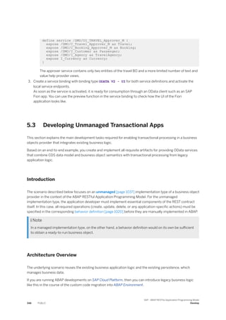 define service /DMO/UI_TRAVEL_Approver_M {
expose /DMO/C_Travel_Approver_M as Travel;
expose /DMO/C_Booking_Approver_M as Booking;
expose /DMO/I_Customer as Passenger;
expose /DMO/I_Agency as TravelAgency;
expose I_Currency as Currency;
}
The approver service contains only two entities of the travel BO and a more limited number of text and
value help provider views.
3. Create a service binding with binding type ODATA V2 - UI for both service definitions and activate the
local service endpoints.
As soon as the service is activated, it is ready for consumption through an OData client such as an SAP
Fiori app. You can use the preview function in the service binding to check how the UI of the Fiori
application looks like.
5.3 Developing Unmanaged Transactional Apps
This section explains the main development tasks required for enabling transactional processing in a business
objects provider that integrates existing business logic.
Based on an end-to-end example, you create and implement all requisite artifacts for providing OData services
that combine CDS data model and business object semantics with transactional processing from legacy
application logic.
Introduction
The scenario described below focuses on an unmanaged [page 1037] implementation type of a business object
provider in the context of the ABAP RESTful Application Programming Model. For the unmanaged
implementation type, the application developer must implement essential components of the REST contract
itself. In this case, all required operations (create, update, delete, or any application-specific actions) must be
specified in the corresponding behavior definition [page 1020] before they are manually implemented in ABAP.
 Note
In a managed implementation type, on the other hand, a behavior definition would on its own be sufficient
to obtain a ready-to-run business object.
Architecture Overview
The underlying scenario reuses the existing business application logic and the existing persistence, which
manages business data.
If you are running ABAP developments on SAP Cloud Platform, then you can introduce legacy business logic
like this in the course of the custom code migration into ABAP Environment.
348 PUBLIC
SAP - ABAP RESTful Application Programming Model
Develop
 