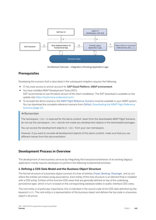 Architecture Overview – Integration of Existing Application Logic
Prerequisites
Developing the scenario that is described in the subsequent chapters requires the following:
●  You have access to and an account for SAP Cloud Platform, ABAP environment.
● You have installed ABAP Development Tools (ADT).
SAP recommends to use the latest version of the client installation. The ADT download is available on the
update site https:/
/tools.hana.ondemand.com/.
● To recreate the demo scenario, the ABAP Flight Reference Scenario must be available in your ABAP system.
You can download the complete reference scenario from GitHub: Downloading the ABAP Flight Reference
Scenario [page 12].
 Remember
The namespace /DMO/ is reserved for the demo content. Apart from the downloaded ABAP Flight Scenario,
do not use the namespace /DMO/ and do not create any development objects in the downloaded packages.
You can access the development objects in /DMO/ from your own namespace.
However, if you want to recreate all development objects of this demo content, make sure that you use
different names from this documentation.
Development Process in Overview
The development of new business services by integrating the transactional behavior of an existing (legacy)
application mainly requires developers to perform the following fundamental activities:
1. Defining a CDS Data Model and the Business Object Structure
The formal structure of a business object consists of a tree of entities (Travel, Booking, Passenger, and so on)
where the entities are linked using associations. Each entity of this tree structure is an element that is modeled
with a CDS entity. Entities of this kind are CDS views that are generally defined on top of the underlying
persistence layer, which in turn is based on the corresponding database tables or public interface CDS views.
The root entity is of particular importance: this is indicated in the source code of the CDS data definition by the
keyword ROOT. The root entity is a representation of the business object and defines the top node in a business
object's structure.
SAP - ABAP RESTful Application Programming Model
Develop PUBLIC 349
 