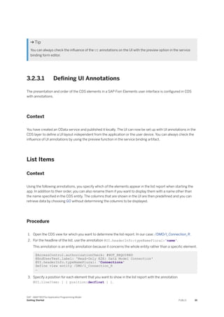  Tip
You can always check the influence of the UI annotations on the UI with the preview option in the service
binding form editor.
3.2.3.1 Defining UI Annotations
The presentation and order of the CDS elements in a SAP Fiori Elements user interface is configured in CDS
with annotations.
Context
You have created an OData service and published it locally. The UI can now be set up with UI annotations in the
CDS layer to define a UI layout independent from the application or the user device. You can always check the
influence of UI annotations by using the preview function in the service binding artifact.
List Items
Context
Using the following annotations, you specify which of the elements appear in the list report when starting the
app. In addition to their order, you can also rename them if you want to display them with a name other than
the name specified in the CDS entity. The columns that are shown in the UI are then predefined and you can
retrieve data by choosing GO without determining the columns to be displayed.
Procedure
1. Open the CDS view for which you want to determine the list report. In our case: /DMO/I_Connection_R.
2. For the headline of the list, use the annotation @UI.headerInfo:typeNamePlural:'name'.
This annotation is an entity annotation because it concerns the whole entity rather than a specific element.
@AccessControl.authorizationCheck: #NOT_REQUIRED
@EndUserText.label: 'Read-Only E2E: Data Model Connection'
@UI.headerInfo.typeNamePlural: 'Connections'
define view entity /DMO/I_Connection_R
…
3. Specify a position for each element that you want to show in the list report with the annotation
@UI.lineItem: [ { position:decfloat } ].
SAP - ABAP RESTful Application Programming Model
Getting Started PUBLIC 35
 