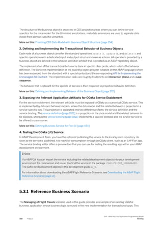 The structure of the business object is projected in CDS projection views where you can define service-
specifics for the data model. For the UI-related annotations, metadata extensions are used to separate data
model from domain-specific semantics
More on this: Providing CDS Data Model with Business Object Structure [page 354]
2. Defining and Implementing the Transactional Behavior of Business Objects
Each node of a business object can offer the standard operations create(), update(), and delete() and
specific operations with a dedicated input and output structure known as actions. All operations provided by a
business object are defined in the behavior definition artifact that is created as an ABAP repository object.
The implementation of the transactional behavior is done in specific class pools, which refer to the behavior
definition. The concrete implementation of the business object provider is based on the ABAP language (which
has been expanded from the standard with a special syntax) and the corresponding API for Implementing the
Unmanaged BO Contract. The implementation tasks are roughly divided into an interaction phase and a save
sequence.
The behavior that is relevant for the specific UI service is then projected in projection behavior definition.
More on this: Defining and Implementing Behavior of the Business Object [page 372]
3. Exposing the Relevant Application Artifacts for OData Service Enablement
For the service enablement, the relevant artifacts must be exposed to OData as a canonical OData service. This
is implemented by data and behavior models, where the data model and the related behavior is projected in a
service-specific way. This projection is separated into two different artifacts: the service definition and the
service binding. The service definition [page 1021] is a projection of the data model and the related behavior to
be exposed, whereas the service binding [page 1021] implements a specific protocol and the kind of service to
be offered to a consumer.
More on this: Defining Business Service for Fiori UI [page 434]
4. Testing the OData (UI) Service
In ABAP Development Tools, you have the option of publishing the service to the local system repository. As
soon as the service is published, it is ready for consumption through an OData client, such as an SAP Fiori app.
The service binding editor offers a preview tool that you can use for testing the resulting app within your ABAP
development environment.
 Note
Via ABAPGit You can import the service including the related development objects into your development
environment for comparison and reuse. You find the service in the package /DMO/FLIGHT_UNMANAGED.
The suffix for development objects in this development guide is _U.
For information about downloading the ABAP Flight Reference Scenario, see Downloading the ABAP Flight
Reference Scenario [page 12].
5.3.1 Reference Business Scenario
The Managing of Flight Travels scenario used in this guide provides an example of an existing stateful
business application whose business logic is reused in the new implementation for transactional apps. This
350 PUBLIC
SAP - ABAP RESTful Application Programming Model
Develop
 