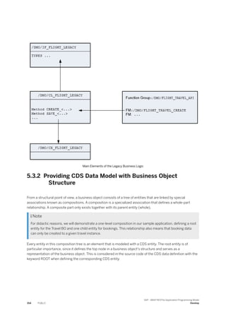 Main Elements of the Legacy Business Logic
5.3.2 Providing CDS Data Model with Business Object
Structure
From a structural point of view, a business object consists of a tree of entities that are linked by special
associations known as compositions. A composition is a specialized association that defines a whole-part
relationship. A composite part only exists together with its parent entity (whole).
 Note
For didactic reasons, we will demonstrate a one-level composition in our sample application, defining a root
entity for the Travel BO and one child entity for bookings. This relationship also means that booking data
can only be created to a given travel instance.
Every entity in this composition tree is an element that is modeled with a CDS entity. The root entity is of
particular importance, since it defines the top node in a business object's structure and serves as a
representation of the business object. This is considered in the source code of the CDS data definition with the
keyword ROOT when defining the corresponding CDS entity.
354 PUBLIC
SAP - ABAP RESTful Application Programming Model
Develop
 