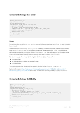 Syntax for Defining a Root Entity
@[view_annotation_1]
...
@[view_annotation_n>]
DEFINE ROOT VIEW ENTITY root_entity
[parameter_list]
AS SELECT FROM data_source [AS alias]
COMPOSITION [min..max] OF child_entity AS _comp_name
[additional_composition_list]
[association_list]
{
element_list
}
Effect:
Using this syntax, you define the root_entity as a root of the compositional hierarchy for the business object
to be created.
With the keyword COMPOSITION, a child_entity is defined as a direct child entity to the business object’s
root. The child_entity is a CDS entity, which is the target of the composition. _comp_name defines the
name of the composition and must be added to the element_list (like associations). The cardinality to the
child entity is expressed in the composition definition with square brackets [min .. max].
For min and max, positive integers (including 0) and asterisks (*) can be specified:
● max cannot be 0.
● An asterisk * for max means any number of rows.
● min cannot be *.
The meaning of the other elements of the syntax is identical to that of DEFINE VIEW ENTITY.
Further information: https:/
/help.sap.com/doc/abapdocu_cp_index_htm/CLOUD/en-US/index.htm?
file=abencds_define_view_entity.htmABAP CDS - DEFINE VIEW ENTITY (ABAP Keyword Documentation)
Syntax for Defining a Child Entity
[@view_annotation_1]
...
[@view_annotation_n>]
DEFINE VIEW ENTITY child_entity
[parameter_list]
AS SELECT FROM data_source [AS alias]
ASSOCIATION TO PARENT parent_entity AS _assoc_name ON condition_exp
[additional_association_list]
{
element_list
}
SAP - ABAP RESTful Application Programming Model
Develop PUBLIC 355
 