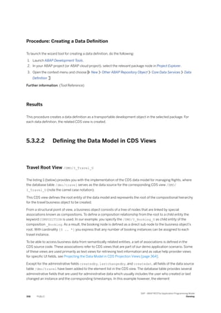 Procedure: Creating a Data Definition
To launch the wizard tool for creating a data definition, do the following:
1. Launch ABAP Development Tools.
2. In your ABAP project (or ABAP cloud project), select the relevant package node in Project Explorer.
3. Open the context menu and choose New Other ABAP Repository Object Core Data Services Data
Definition
Further information: (Tool Reference)
Results
This procedure creates a data definition as a transportable development object in the selected package. For
each data definition, the related CDS view is created.
5.3.2.2 Defining the Data Model in CDS Views
Travel Root View /DMO/I_Travel_U
The listing 1 (below) provides you with the implementation of the CDS data model for managing flights, where
the database table /dmo/travel serves as the data source for the corresponding CDS view /DMO/
I_Travel_U (note the camel case notation).
This CDS view defines the root entity of the data model and represents the root of the compositional hierarchy
for the travel business object to be created.
From a structural point of view, a business object consists of a tree of nodes that are linked by special
associations known as compositions. To define a composition relationship from the root to a child entity the
keyword COMPOSITION is used. In our example, you specify the /DMO/I_Booking_U as child entity of the
composition _Booking. As a result, the booking node is defined as a direct sub node to the business object’s
root. With cardinality [0 .. *] you express that any number of booking instances can be assigned to each
travel instance.
To be able to access business data from semantically related entities, a set of associations is defined in the
CDS source code. These associations refer to CDS views that are part of our demo application scenario. Some
of these views are used primarily as text views for retrieving text information and as value help provider views
for specific UI fields, see Projecting the Data Model in CDS Projection Views [page 364].
Except for the administrative fields createdby, lastchangedby, and createdat, all fields of the data source
table /dmo/travel have been added to the element list in the CDS view. The database table provides several
administrative fields that are used for administrative data which usually includes the user who created or last
changed an instance and the corresponding timestamps. In this example however, the element
358 PUBLIC
SAP - ABAP RESTful Application Programming Model
Develop
 