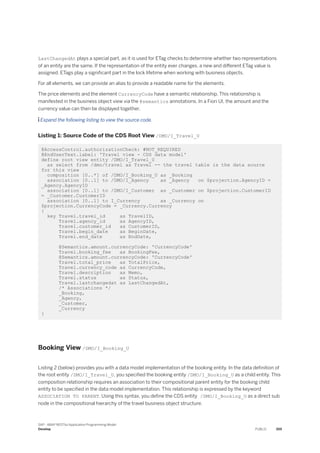 LastChangedAt plays a special part, as it is used for ETag checks to determine whether two representations
of an entity are the same. If the representation of the entity ever changes, a new and different ETag value is
assigned. ETags play a significant part in the lock lifetime when working with business objects.
For all elements, we can provide an alias to provide a readable name for the elements.
The price elements and the element CurrencyCode have a semantic relationship. This relationship is
manifested in the business object view via the @semantics annotations. In a Fiori UI, the amount and the
currency value can then be displayed together.
 Expand the following listing to view the source code.
Listing 1: Source Code of the CDS Root View /DMO/I_Travel_U
@AccessControl.authorizationCheck: #NOT_REQUIRED
@EndUserText.label: 'Travel view - CDS data model'
define root view entity /DMO/I_Travel_U
as select from /dmo/travel as Travel -- the travel table is the data source
for this view
composition [0..*] of /DMO/I_Booking_U as _Booking
association [0..1] to /DMO/I_Agency as _Agency on $projection.AgencyID =
_Agency.AgencyID
association [0..1] to /DMO/I_Customer as _Customer on $projection.CustomerID
= _Customer.CustomerID
association [0..1] to I_Currency as _Currency on
$projection.CurrencyCode = _Currency.Currency
{
key Travel.travel_id as TravelID,
Travel.agency_id as AgencyID,
Travel.customer_id as CustomerID,
Travel.begin_date as BeginDate,
Travel.end_date as EndDate,
@Semantics.amount.currencyCode: 'CurrencyCode'
Travel.booking_fee as BookingFee,
@Semantics.amount.currencyCode: 'CurrencyCode'
Travel.total_price as TotalPrice,
Travel.currency_code as CurrencyCode,
Travel.description as Memo,
Travel.status as Status,
Travel.lastchangedat as LastChangedAt,
/* Associations */
_Booking,
_Agency,
_Customer,
_Currency
}
Booking View /DMO/I_Booking_U
Listing 2 (below) provides you with a data model implementation of the booking entity. In the data definition of
the root entity /DMO/I_Travel_U, you specified the booking entity /DMO/I_Booking_U as a child entity. This
composition relationship requires an association to their compositional parent entity for the booking child
entity to be specified in the data model implementation. This relationship is expressed by the keyword
ASSOCIATION TO PARENT. Using this syntax, you define the CDS entity /DMO/I_Booking_U as a direct sub
node in the compositional hierarchy of the travel business object structure.
SAP - ABAP RESTful Application Programming Model
Develop PUBLIC 359
 