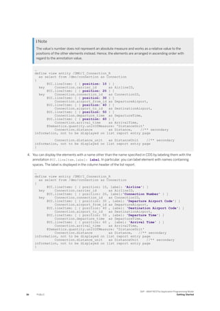  Note
The value's number does not represent an absolute measure and works as a relative value to the
positions of the other elements instead. Hence, the elements are arranged in ascending order with
regard to the annotation value.
…
define view entity /DMO/I_Connection_R
as select from /dmo/connection as Connection
{
@UI.lineItem: [ { position: 10 } ]
key Connection.carrier_id as AirlineID,
@UI.lineItem: [ { position: 20 } ]
key Connection.connection_id as ConnectionID,
@UI.lineItem: [ { position: 30 } ]
Connection.airport_from_id as DepartureAirport,
@UI.lineItem: [ { position: 40 } ]
Connection.airport_to_id as DestinationAirport,
@UI.lineItem: [ { position: 50 } ]
Connection.departure_time as DepartureTime,
@UI.lineItem: [ { position: 60 } ]
Connection.arrival_time as ArrivalTime,
@Semantics.quantity.unitOfMeasure: 'DistanceUnit'
Connection.distance as Distance, //** secondary
information, not to be displayed on list report entry page
Connection.distance_unit as DistanceUnit //** secondary
information, not to be displayed on list report entry page
}
4. You can display the elements with a name other than the name specified in CDS by labeling them with the
annotation @UI.lineItem.label: label. In particular, you can label element with names containing
spaces. The label is displayed in the column header of the list report.
…
define view entity /DMO/I_Connection_R
as select from /dmo/connection as Connection
{
@UI.lineItem: [ { position: 10, label: 'Airline'} ]
key Connection.carrier_id as AirlineID,
@UI.lineItem: [ { position: 20, label:'Connection Number' } ]
key Connection.connection_id as ConnectionID,
@UI.lineItem: [ { position: 30 , label: 'Departure Airport Code'} ]
Connection.airport_from_id as DepartureAirport,
@UI.lineItem: [ { position: 40 , label: 'Destination Airport Code'} ]
Connection.airport_to_id as DestinationAirport,
@UI.lineItem: [ { position: 50 , label: 'Departure Time'} ]
Connection.departure_time as DepartureTime,
@UI.lineItem: [ { position: 60 , label: 'Arrival Time' } ]
Connection.arrival_time as ArrivalTime,
@Semantics.quantity.unitOfMeasure: 'DistanceUnit'
Connection.distance as Distance, //** secondary
information, not to be displayed on list report entry page
Connection.distance_unit as DistanceUnit //** secondary
information, not to be displayed on list report entry page
}
36 PUBLIC
SAP - ABAP RESTful Application Programming Model
Getting Started
 