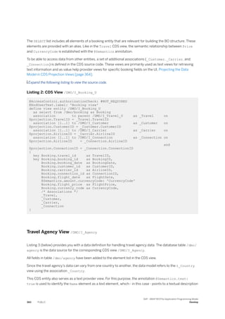 The SELECT list includes all elements of a booking entity that are relevant for building the BO structure. These
elements are provided with an alias. Like in the Travel CDS view, the semantic relationship between Price
and CurrencyCode is established with the @Semantics annotation.
To be able to access data from other entities, a set of additional associations (_Customer, _Carrier, and
_Connection) is defined in the CDS source code. These views are primarily used as text views for retrieving
text information and as value help provider views for specific booking fields on the UI, Projecting the Data
Model in CDS Projection Views [page 364].
 Expand the following listing to view the source code.
Listing 2: CDS View /DMO/I_Booking_U
@AccessControl.authorizationCheck: #NOT_REQUIRED
@EndUserText.label: 'Booking view'
define view entity /DMO/I_Booking_U
as select from /dmo/booking as Booking
association to parent /DMO/I_Travel_U as _Travel on
$projection.TravelID = _Travel.TravelID
association [1..1] to /DMO/I_Customer as _Customer on
$projection.CustomerID = _Customer.CustomerID
association [1..1] to /DMO/I_Carrier as _Carrier on
$projection.AirlineID = _Carrier.AirlineID
association [1..1] to /DMO/I_Connection as _Connection on
$projection.AirlineID = _Connection.AirlineID
and
$projection.ConnectionID = _Connection.ConnectionID
{
key Booking.travel_id as TravelID,
key Booking.booking_id as BookingID,
Booking.booking_date as BookingDate,
Booking.customer_id as CustomerID,
Booking.carrier_id as AirlineID,
Booking.connection_id as ConnectionID,
Booking.flight_date as FlightDate,
@Semantics.amount.currencyCode: 'CurrencyCode'
Booking.flight_price as FlightPrice,
Booking.currency_code as CurrencyCode,
/* Associations */
_Travel,
_Customer,
_Carrier,
_Connection
}
Travel Agency View /DMO/I_Agency
Listing 3 (below) provides you with a data definition for handling travel agency data. The database table /dmo/
agency is the data source for the corresponding CDS view /DMO/I_Agency.
All fields in table /dmo/agency have been added to the element list in the CDS view.
Since the travel agency's data can vary from one country to another, the data model refers to the I_Country
view using the association _Country.
This CDS entity also serves as a text provider view. For this purpose, the annotation @Semantics.text:
true is used to identify the Name element as a text element, which - in this case - points to a textual description
360 PUBLIC
SAP - ABAP RESTful Application Programming Model
Develop
 