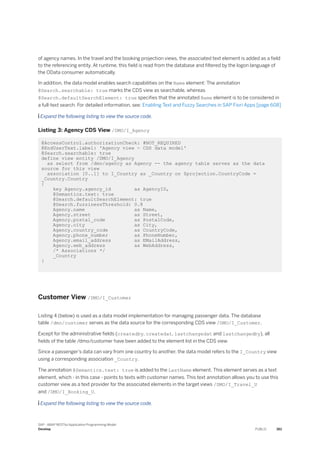 of agency names. In the travel and the booking projection views, the associated text element is added as a field
to the referencing entity. At runtime, this field is read from the database and filtered by the logon language of
the OData consumer automatically.
In addition, the data model enables search capabilities on the Name element: The annotation
@Search.searchable: true marks the CDS view as searchable, whereas
@Search.defaultSearchElement: true specifies that the annotated Name element is to be considered in
a full-text search. For detailed information, see: Enabling Text and Fuzzy Searches in SAP Fiori Apps [page 608]
 Expand the following listing to view the source code.
Listing 3: Agency CDS View /DMO/I_Agency
@AccessControl.authorizationCheck: #NOT_REQUIRED
@EndUserText.label: 'Agency view - CDS data model'
@Search.searchable: true
define view entity /DMO/I_Agency
as select from /dmo/agency as Agency -- the agency table serves as the data
source for this view
association [0..1] to I_Country as _Country on $projection.CountryCode =
_Country.Country
{
key Agency.agency_id as AgencyID,
@Semantics.text: true
@Search.defaultSearchElement: true
@Search.fuzzinessThreshold: 0.8
Agency.name as Name,
Agency.street as Street,
Agency.postal_code as PostalCode,
Agency.city as City,
Agency.country_code as CountryCode,
Agency.phone_number as PhoneNumber,
Agency.email_address as EMailAddress,
Agency.web_address as WebAddress,
/* Associations */
_Country
}
Customer View /DMO/I_Customer
Listing 4 (below) is used as a data model implementation for managing passenger data. The database
table /dmo/customer serves as the data source for the corresponding CDS view /DMO/I_Customer.
Except for the administrative fields (createdby, createdat, lastchangedat and lastchangedby), all
fields of the table /dmo/customer have been added to the element list in the CDS view.
Since a passenger’s data can vary from one country to another, the data model refers to the I_Country view
using a corresponding association _Country.
The annotation @Semantics.text: true is added to the LastName element. This element serves as a text
element, which - in this case - points to texts with customer names. This text annotation allows you to use this
customer view as a text provider for the associated elements in the target views /DMO/I_Travel_U
and /DMO/I_Booking_U.
 Expand the following listing to view the source code.
SAP - ABAP RESTful Application Programming Model
Develop PUBLIC 361
 