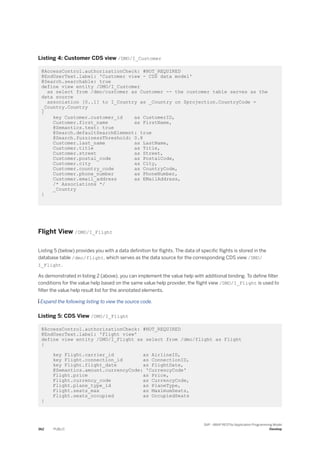 Listing 4: Customer CDS view /DMO/I_Customer
@AccessControl.authorizationCheck: #NOT_REQUIRED
@EndUserText.label: 'Customer view - CDS data model'
@Search.searchable: true
define view entity /DMO/I_Customer
as select from /dmo/customer as Customer -- the customer table serves as the
data source
association [0..1] to I_Country as _Country on $projection.CountryCode =
_Country.Country
{
key Customer.customer_id as CustomerID,
Customer.first_name as FirstName,
@Semantics.text: true
@Search.defaultSearchElement: true
@Search.fuzzinessThreshold: 0.8
Customer.last_name as LastName,
Customer.title as Title,
Customer.street as Street,
Customer.postal_code as PostalCode,
Customer.city as City,
Customer.country_code as CountryCode,
Customer.phone_number as PhoneNumber,
Customer.email_address as EMailAddress,
/* Associations */
_Country
}
Flight View /DMO/I_Flight
Listing 5 (below) provides you with a data definition for flights. The data of specific flights is stored in the
database table /dmo/flight, which serves as the data source for the corresponding CDS view /DMO/
I_Flight.
As demonstrated in listing 2 (above), you can implement the value help with additional binding. To define filter
conditions for the value help based on the same value help provider, the flight view /DMO/I_Flight is used to
filter the value help result list for the annotated elements.
 Expand the following listing to view the source code.
Listing 5: CDS View /DMO/I_Flight
@AccessControl.authorizationCheck: #NOT_REQUIRED
@EndUserText.label: 'Flight view'
define view entity /DMO/I_Flight as select from /dmo/flight as Flight
{
key Flight.carrier_id as AirlineID,
key Flight.connection_id as ConnectionID,
key Flight.flight_date as FlightDate,
@Semantics.amount.currencyCode: 'CurrencyCode'
Flight.price as Price,
Flight.currency_code as CurrencyCode,
Flight.plane_type_id as PlaneType,
Flight.seats_max as MaximumSeats,
Flight.seats_occupied as OccupiedSeats
}
362 PUBLIC
SAP - ABAP RESTful Application Programming Model
Develop
 