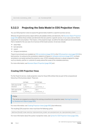 Airline.currency_code as CurrencyCode
}
5.3.2.3 Projecting the Data Model in CDS Projection Views
You use CDS projection views to expose the general data model for a specific business service.
Whereas the general business object defines all available entities and elements, the Business Object Projection
[page 194] defines those entities and elements that are used for a specific service, in our case a service that is
exposed for UI consumption. That means, in the projection layer, we define the data model and its functionality
that is needed for the use case of a UI service of the travel scenario. UI services include:
● value helps
● text elements
● search
● UI layout annotations
These UI enrichments are modeled via CDS annotations [page 1023] in the CDS projection view [page 1024].It is
best practice, to outsource the annotations related to UI layout in metadata extensions [page 1023], as these
annotations can easily overload the projection view. A CDS metadata extension is always assigned to a layer
such as industry, partner or customer to easily extend the scope of the metadata extension.
For more information, see Business Object Projection [page 194] and .
Creating CDS Projection Views
For the Travel UI service, create projection views for those CDS entities that are part of the compositional
hierarchy of the business object. These are:
root layer 1st child layer
CDS views for BO
structure
/DMO/
I_TRAVEL_U
/DMO/
I_BOOKING_U
CDS views for BO
projection
/DMO/
C_TRAVEL_U
/DMO/
C_BOOKING_U
 Note
The names are assigned according to the naming conventions for projection views: Naming Conventions
for Development Objects [page 990].
For more information, see Creating Projection Views [page 983] (tool reference).
The resulting CDS projection views must have the following syntax:
define [root] view entity <projection_view> as projection on <projected_view>
For more information about the syntax in projection views, see Syntax for CDS Projection Views [page 325].
364 PUBLIC
SAP - ABAP RESTful Application Programming Model
Develop
 