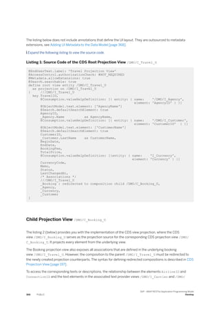 The listing below does not include annotations that define the UI layout. They are outsourced to metadata
extensions, see Adding UI Metadata to the Data Model [page 368].
 Expand the following listing to view the source code.
Listing 1: Source Code of the CDS Root Projection View /DMO/C_Travel_U
@EndUserText.label: 'Travel Projection View'
@AccessControl.authorizationCheck: #NOT_REQUIRED
@Metadata.allowExtensions: true
@Search.searchable: true
define root view entity /DMO/C_Travel_U
as projection on /DMO/I_Travel_U
{ ///DMO/I_Travel_U
key TravelID,
@Consumption.valueHelpDefinition: [{ entity: { name: '/DMO/I_Agency',
element: 'AgencyID' } }]
@ObjectModel.text.element: ['AgencyName']
@Search.defaultSearchElement: true
AgencyID,
_Agency.Name as AgencyName,
@Consumption.valueHelpDefinition: [{ entity: { name: '/DMO/I_Customer',
element: 'CustomerID' } }]
@ObjectModel.text.element: ['CustomerName']
@Search.defaultSearchElement: true
CustomerID,
_Customer.LastName as CustomerName,
BeginDate,
EndDate,
BookingFee,
TotalPrice,
@Consumption.valueHelpDefinition: [{entity: { name: 'I_Currency',
element: 'Currency' } }]
CurrencyCode,
Memo,
Status,
LastChangedAt,
/* Associations */
///DMO/I_Travel_U
_Booking : redirected to composition child /DMO/C_Booking_U,
_Agency,
_Currency,
_Customer
}
Child Projection View /DMO/C_Booking_U
The listing 2 (below) provides you with the implementation of the CDS view projection, where the CDS
view /DMO/I_Booking_U serves as the projection source for the corresponding CDS projection view /DMO/
C_Booking_U. It projects every element from the underlying view.
The Booking projection view also exposes all associations that are defined in the underlying booking
view /DMO/I_Travel_U. However, the composition to the parent /DMO/I_Travel_U must be redirected to
the newly created projection counterparts. The syntax for defining redirected compositions is described in CDS
Projection View [page 197].
To access the corresponding texts or descriptions, the relationship between the elements AirlineID and
ConnectionID and the text elements in the associated text provider views /DMO/I_Carrier and /DMO/
366 PUBLIC
SAP - ABAP RESTful Application Programming Model
Develop
 