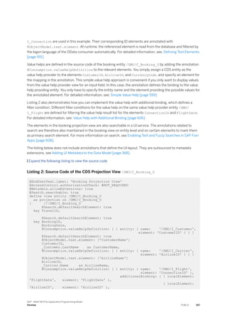 I_Connection are used in this example. Their corresponding ID elements are annotated with
@ObjectModel.text.element. At runtime, the referenced element is read from the database and filtered by
the logon language of the OData consumer automatically. For detailed information, see: Defining Text Elements
[page 591]
Value helps are defined in the source code of the booking entity /DMO/C_Booking_U by adding the annotation
@Consumption.valueHelpDefinition to the relevant elements. You simply assign a CDS entity as the
value help provider to the elements CustomerID, AirlineID, and CurrencyCode, and specify an element for
the mapping in the annotation. This simple value help approach is convenient if you only want to display values
from the value help provider view for an input field. In this case, the annotation defines the binding to the value
help providing entity. You only have to specify the entity name and the element providing the possible values for
the annotated element. For detailed information, see: Simple Value Help [page 599]
Listing 2 also demonstrates how you can implement the value help with additional binding, which defines a
filter condition. Different filter conditions for the value help on the same value help provider entity /DMO/
I_Flight are defined for filtering the value help result list for the elements ConnectionID and FlightDate.
For detailed information, see: Value Help with Additional Binding [page 606]
The elements in the booking projection view are also searchable in a UI service. The annotations related to
search are therefore also maintained in the booking view on entity level and on certain elements to mark them
as primary search element. For more information on search, see Enabling Text and Fuzzy Searches in SAP Fiori
Apps [page 608].
The listing below does not include annotations that define the UI layout. They are outsourced to metadata
extensions, see Adding UI Metadata to the Data Model [page 368].
 Expand the following listing to view the source code.
Listing 2: Source Code of the CDS Projection View /DMO/C_Booking_U
@EndUserText.label: 'Booking Projection View'
@AccessControl.authorizationCheck: #NOT_REQUIRED
@Metadata.allowExtensions: true
@Search.searchable: true
define view entity /DMO/C_Booking_U
as projection on /DMO/I_Booking_U
{ ///DMO/I_Booking_U
@Search.defaultSearchElement: true
key TravelID,
@Search.defaultSearchElement: true
key BookingID,
BookingDate,
@Consumption.valueHelpDefinition: [ { entity: { name: '/DMO/I_Customer',
element: 'CustomerID' } } ]
@Search.defaultSearchElement: true
@ObjectModel.text.element: ['CustomerName']
CustomerID,
_Customer.LastName as CustomerName,
@Consumption.valueHelpDefinition: [ { entity: { name: '/DMO/I_Carrier',
element: 'AirlineID' } } ]
@ObjectModel.text.element: ['AirlineName']
AirlineID,
_Carrier.Name as AirlineName,
@Consumption.valueHelpDefinition: [ { entity: { name: '/DMO/I_Flight',
element: 'ConnectionID' },
additionalBinding: [ { localElement:
'FlightDate', element: 'FlightDate' },
{ localElement:
'AirlineID', element: 'AirlineID' },
SAP - ABAP RESTful Application Programming Model
Develop PUBLIC 367
 