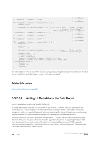 { localElement:
'FlightPrice', element: 'Price' },
{ localElement:
'CurrencyCode', element: 'CurrencyCode' } ] } ]
ConnectionID,
@Consumption.valueHelpDefinition: [ { entity: { name: '/DMO/I_Flight',
element: 'FlightDate' },
additionalBinding: [ { localElement:
'ConnectionID', element: 'ConnectionID' },
{ localElement:
'AirlineID', element: 'AirlineID' },
{ localElement:
'FlightPrice', element: 'Price' },
{ localElement:
'CurrencyCode', element: 'CurrencyCode' } ] } ]
FlightDate,
FlightPrice,
@Consumption.valueHelpDefinition: [ {entity: { name: 'I_Currency',
element: 'Currency' } } ]
CurrencyCode,
/* Associations */
///DMO/I_Booking_U
_Travel: redirected to parent /DMO/C_Travel_U,
_BookSupplement: redirected to composition child /DMO/
C_BookingSupplement_U,
_Carrier,
_Connection,
_Customer
}
The other CDS views that re relevant for text provisioning and value helps to complete the data model structure
do not have to be projected as they are not part of the business object.
Related Information
Business Object Projection [page 194]
5.3.2.3.1 Adding UI Metadata to the Data Model
Use @UI annotations to define the layout of the Fiori UI.
To enable the business service to be consumable by any UI client, UI relevant metadata are added to the
backend service. These metadata are maintained with @UI annotations that are either added to the whole
entity or, if it relates to a specific UI element, to the corresponding CDS element. Since these annotations can
become excessive, it is recommended to maintain the UI annotations in metadata extensions.
Metadata extensions are used to define CDS annotations for a CDS view outside of the corresponding data
definition. The use of metadata extensions allows the separation of concerns by separating the data model
from domain-specific semantics, such as UI-related information for UI consumption. A CDS metadata
extension is always assigned to a specific layer such as core, industry, partner or customer. These industries
can extend the metadata for the data model.
368 PUBLIC
SAP - ABAP RESTful Application Programming Model
Develop
 