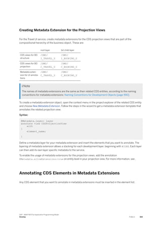 Creating Metadata Extension for the Projection Views
For the Travel UI service, create metadata extensions for the CDS projection views that are part of the
compositional hierarchy of the business object. These are:
root layer 1st child layer
CDS views for BO
structure
/DMO/
I_TRAVEL_U
/DMO/
I_BOOKING_U
CDS views for BO
projection
/DMO/
C_TRAVEL_U
/DMO/
C_BOOKING_U
Metadata exten­
sion for UI annota­
tions
/DMO/
C_TRAVEL_U
/DMO/
C_BOOKING_U
 Note
The names of metadata extensions are the same as their related CDS entities, according to the naming
conventions for metadata extensions: Naming Conventions for Development Objects [page 990].
To create a metadata extension object, open the context menu in the project explorer of the related CDS entity
and choose New Metadata Extension. Follow the steps in the wizard to get a metadata extension template that
annotates the related projection view.
Syntax:
@Metadata.layer: layer
annotate view CDSProjectionView
with
{
element_name;
}
Define a metadata layer for your metadata extension and insert the elements that you want to annotate. The
layering of metadata extension allows a stacking for each development layer, beginning with #CORE. Each layer
can then add its own layer specific metadata to the service.
To enable the usage of metadata extensions for the projection views, add the annotation
@Metadata.allowExtensions:true on entity level in your projection view. For more information, see .
Annotating CDS Elements in Metadata Extensions
Any CDS element that you want to annotate in metadata extensions must be inserted in the element list.
SAP - ABAP RESTful Application Programming Model
Develop PUBLIC 369
 