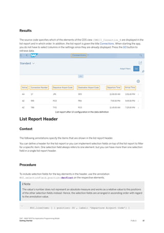 Results
The source code specifies which of the elements of the CDS view /DMO/I_Connection_R are displayed in the
list report and in which order. In addition, the list report is given the title Connections. When starting the app,
you do not have to select columns in the settings since they are already displayed. Press the GO button to
retrieve data.
List report after UI configuration in the data definition
List Report Header
Context
The following annotations specify the items that are shown in the list report header.
You can define a header for the list report or you can implement selection fields on top of the list report to filter
for a specific item. One selection field always refers to one element, but you can have more than one selection
field in a single list report header.
Procedure
To include selection fields for the key elements in the header, use the annotation
@UI.selectionField.position:decfloat on the respective elements.
 Note
The value's number does not represent an absolute measure and works as a relative value to the positions
of the other selection fields instead. Hence, the selection fields are arranged in ascending order with regard
to the annotation value.
…
@UI.lineItem: [ { position: 30 , label: 'Departure Airport Code'} ]
SAP - ABAP RESTful Application Programming Model
Getting Started PUBLIC 37
 