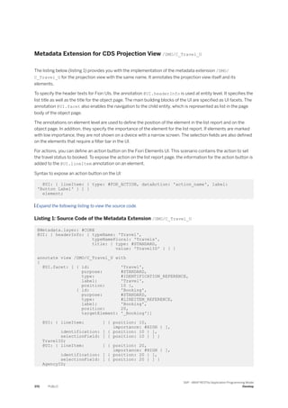 Metadata Extension for CDS Projection View /DMO/C_Travel_U
The listing below (listing 1) provides you with the implementation of the metadata extension /DMO/
C_Travel_U for the projection view with the same name. It annotates the projection view itself and its
elements.
To specify the header texts for Fiori UIs, the annotation @UI.headerInfo is used at entity level. It specifies the
list title as well as the title for the object page. The main building blocks of the UI are specified as UI facets. The
annotation @UI.facet also enables the navigation to the child entity, which is represented as list in the page
body of the object page.
The annotations on element level are used to define the position of the element in the list report and on the
object page. In addition, they specify the importance of the element for the list report. If elements are marked
with low importance, they are not shown on a dveice with a narrow screen. The selection fields are also defined
on the elements that require a filter bar in the UI.
For actions, you can define an action button on the Fiori Elements UI. This scenario contains the action to set
the travel status to booked. To expose the action on the list report page, the information for the action button is
added to the @UI.lineItem annotation on an element.
Syntax to expose an action button on the UI:
@UI: { lineItem: { type: #FOR_ACTION, dataAction: 'action_name', label:
'Button Label' } ] }
element;
 Expand the following listing to view the source code.
Listing 1: Source Code of the Metadata Extension /DMO/C_Travel_U
@Metadata.layer: #CORE
@UI: { headerInfo: { typeName: 'Travel',
typeNamePlural: 'Travels',
title: { type: #STANDARD,
value: 'TravelID' } } }
annotate view /DMO/C_Travel_U with
{
@UI.facet: [ { id: 'Travel',
purpose: #STANDARD,
type: #IDENTIFICATION_REFERENCE,
label: 'Travel',
position: 10 },
{ id: 'Booking',
purpose: #STANDARD,
type: #LINEITEM_REFERENCE,
label: 'Booking',
position: 20,
targetElement: '_Booking'}]
@UI: { lineItem: [ { position: 10,
importance: #HIGH } ],
identification: [ { position: 10 } ],
selectionField: [ { position: 10 } ] }
TravelID;
@UI: { lineItem: [ { position: 20,
importance: #HIGH } ],
identification: [ { position: 20 } ],
selectionField: [ { position: 20 } ] }
AgencyID;
370 PUBLIC
SAP - ABAP RESTful Application Programming Model
Develop
 