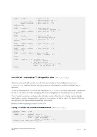 @UI: { lineItem: [ { position: 30,
importance: #HIGH } ],
identification: [ { position: 30 } ],
selectionField: [ { position: 30 } ] }
CustomerID;
@UI: { lineItem: [ { position: 40,
importance: #MEDIUM } ],
identification: [ { position: 40 } ] }
BeginDate;
@UI: { lineItem: [ { position: 41,
importance: #MEDIUM } ],
identification: [ { position: 41 } ] }
EndDate;
@UI: { identification: [ { position: 42 } ] }
BookingFee;
@UI: { identification: [ { position: 43 } ] }
TotalPrice;
@UI: { identification:[ { position: 45,
label: 'Comment' } ] }
Memo;
@UI: { lineItem: [ { position: 50,
importance: #HIGH },
{ type: #FOR_ACTION,
dataAction: 'set_status_booked',
label: 'Set to Booked' } ] }
Status;
}
Metadata Extension for CDS Projection View /DMO/C_Booking_U
The listing below (listing 2) provides you with the implementation of the metadata extension /DMO/
C_Booking_U for the projection view with the same name. It annotates the projection view itself and its
elements.
To specify the header texts for Fiori UIs, the annotation @UI.headerInfo is used at entity level. It specifies the
list title as well as the title for the object page. The main building blocks of the UI are specified as UI facets.
The annotations on element level are used to define the position of the element in the list report and on the
object page. In addition, they specify the importance of the element for the list report. The selection fields are
also defined on the elements that require a filter bar in the UI.
 Expand the following listing to view the source code.
Listing 2: Source Code of the Metadata Extension /DMO/C_Booking_U
@Metadata.layer: #CORE
@UI: {
headerInfo: { typeName: 'Booking',
typeNamePlural: 'Bookings',
title: { type: #STANDARD,
value: 'BookingID' } } }
annotate view /DMO/C_Booking_U with
{
SAP - ABAP RESTful Application Programming Model
Develop PUBLIC 371
 