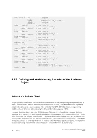 @UI.facet: [ { id: 'Booking',
purpose: #STANDARD,
type: #IDENTIFICATION_REFERENCE,
label: 'Booking',
position: 10 } ]
@UI: { lineItem: [ { position: 20,
importance: #HIGH } ],
identification: [ { position: 20 } ] }
BookingID;
@UI: { lineItem: [ { position: 30,
importance: #HIGH } ],
identification: [ { position: 30 } ] }
BookingDate;
@UI: { lineItem: [ { position: 40,
importance: #HIGH } ],
identification: [ { position: 40 } ] }
CustomerID;
@UI: { lineItem: [ { position: 50,
importance: #HIGH } ],
identification: [ { position: 50 } ] }
AirlineID;
@UI: { lineItem: [ { position: 60,
importance: #HIGH } ],
identification: [ { position: 60 } ] }
ConnectionID;
@UI: { lineItem: [ { position: 70,
importance: #HIGH } ],
identification: [ { position: 70 } ] }
FlightDate;
@UI: { lineItem: [ { position: 80,
importance: #HIGH } ],
identification: [ { position: 80 } ] }
FlightPrice;
}
5.3.3 Defining and Implementing Behavior of the Business
Object
Behavior of a Business Object
To specify the business object's behavior, the behavior definition as the corresponding development object is
used. A business object behavior definition (behavior definition for short) is an ABAP Repository object that
describes the behavior of a business object in the context of the ABAP RESTful application programming
model. A behavior definition is defined using the Behavior Definition Language (BDL).
A behavior definition always refers to a CDS data model. As shown in the figure below, a behavior definition
relies directly on the CDS root entity. One behavior definition refers exactly to one root entity and one CDS root
entity has at most one behavior definition (a 0..1 cardinality), which also handles all included child entities that
are included in the composition tree. The implementation of a behavior definition can be done in a single ABAP
class (behavior pool) or can be split between an arbitrary set of ABAP classes (behavior pools). The application
developer can assign any number of behavior pools to a behavior definition (1..N cardinality).
372 PUBLIC
SAP - ABAP RESTful Application Programming Model
Develop
 