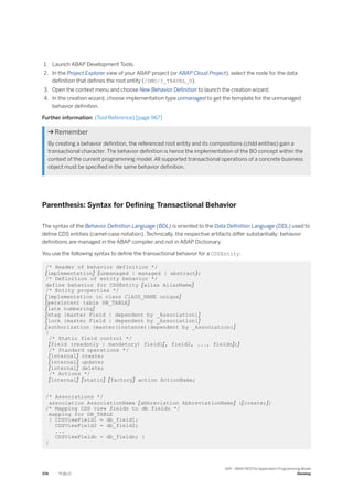 1. Launch ABAP Development Tools.
2. In the Project Explorer view of your ABAP project (or ABAP Cloud Project), select the node for the data
definition that defines the root entity (/DMO/I_TRAVEL_U).
3. Open the context menu and choose New Behavior Definition to launch the creation wizard.
4. In the creation wizard, choose implementation type unmanaged to get the template for the unmanaged
behavior definition.
Further information: (Tool Reference) [page 967]
 Remember
By creating a behavior definition, the referenced root entity and its compositions (child entities) gain a
transactional character. The behavior definition is hence the implementation of the BO concept within the
context of the current programming model. All supported transactional operations of a concrete business
object must be specified in the same behavior definition.
Parenthesis: Syntax for Defining Transactional Behavior
The syntax of the Behavior Definition Language (BDL) is oriented to the Data Definition Language (DDL) used to
define CDS entities (camel-case notation). Technically, the respective artifacts differ substantially: behavior
definitions are managed in the ABAP compiler and not in ABAP Dictionary.
You use the following syntax to define the transactional behavior for a CDSEntity.
/* Header of behavior definition */
[implementation] {unmanaged | managed | abstract};
/* Definition of entity behavior */
define behavior for CDSEntity [alias AliasName]
/* Entity properties */
[implementation in class ClASS_NAME unique]
[persistent table DB_TABLE]
[late numbering]
[etag {master Field | dependent by _Association}]
[lock {master Field | dependent by _Association}]
[authorization {master(instance)|dependent by _Association}]
{
/* Static field control */
[field (readonly | mandatory) field1[, field2, ..., fieldn];]
/* Standard operations */
[internal] create;
[internal] update;
[internal] delete;
/* Actions */
[internal] [static] [factory] action ActionName;
/* Associations */
association AssociationName [abbreviation AbbreviationName] {[create;]}
/* Mapping CDS view fields to db fields */
mapping for DB_TABLE
{ CDSViewField1 = db_field1;
CDSViewField2 = db_field2;
...
CDSViewFieldn = db_fieldn; }
}
374 PUBLIC
SAP - ABAP RESTful Application Programming Model
Develop
 