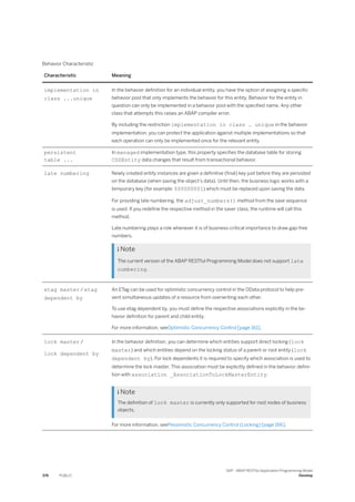 Behavior Characteristic
Characteristic Meaning
implementation in
class ...unique
In the behavior definition for an individual entity, you have the option of assigning a specific
behavior pool that only implements the behavior for this entity. Behavior for the entity in
question can only be implemented in a behavior pool with the specified name. Any other
class that attempts this raises an ABAP compiler error.
By including the restriction implementation in class … unique in the behavior
implementation, you can protect the application against multiple implementations so that
each operation can only be implemented once for the relevant entity.
persistent
table ...
In managed implementation type, this property specifies the database table for storing
CDSEntity data changes that result from transactional behavior.
late numbering Newly created entity instances are given a definitive (final) key just before they are persisted
on the database (when saving the object’s data). Until then, the business logic works with a
temporary key (for example: $00000001) which must be replaced upon saving the data.
For providing late numbering, the adjust_numbers() method from the save sequence
is used. If you redefine the respective method in the saver class, the runtime will call this
method.
Late numbering plays a role whenever it is of business-critical importance to draw gap-free
numbers.
 Note
The current version of the ABAP RESTful Programming Model does not support late
numbering.
etag master / etag
dependent by
An ETag can be used for optimistic concurrency control in the OData protocol to help pre­
vent simultaneous updates of a resource from overwriting each other.
To use etag dependent by, you must define the respective associations explicitly in the be­
havior definition for parent and child entity.
For more information, seeOptimistic Concurrency Control [page 161].
lock master /
lock dependent by
In the behavior definition, you can determine which entities support direct locking (lock
master) and which entities depend on the locking status of a parent or root entity (lock
dependent by). For lock dependents it is required to specify which association is used to
determine the lock master. This association must be explicitly defined in the behavior defini-
tion with association _AssociationToLockMasterEntity.
 Note
The definition of lock master is currently only supported for root nodes of business
objects.
For more information, seePessimistic Concurrency Control (Locking) [page 166].
376 PUBLIC
SAP - ABAP RESTful Application Programming Model
Develop
 