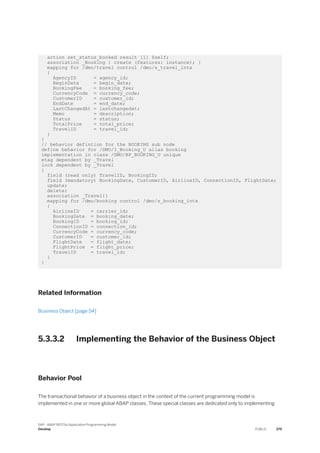 action set_status_booked result [1] $self;
association _Booking { create (features: instance); }
mapping for /dmo/travel control /dmo/s_travel_intx
{
AgencyID = agency_id;
BeginDate = begin_date;
BookingFee = booking_fee;
CurrencyCode = currency_code;
CustomerID = customer_id;
EndDate = end_date;
LastChangedAt = lastchangedat;
Memo = description;
Status = status;
TotalPrice = total_price;
TravelID = travel_id;
}
}
// behavior defintion for the BOOKING sub node
define behavior for /DMO/I_Booking_U alias booking
implementation in class /DMO/BP_BOOKING_U unique
etag dependent by _Travel
lock dependent by _Travel
{
field (read only) TravelID, BookingID;
field (mandatory) BookingDate, CustomerID, AirlineID, ConnectionID, FlightDate;
update;
delete;
association _Travel{}
mapping for /dmo/booking control /dmo/s_booking_intx
{
AirlineID = carrier_id;
BookingDate = booking_date;
BookingID = booking_id;
ConnectionID = connection_id;
CurrencyCode = currency_code;
CustomerID = customer_id;
FlightDate = flight_date;
FlightPrice = flight_price;
TravelID = travel_id;
}
}
Related Information
Business Object [page 54]
5.3.3.2 Implementing the Behavior of the Business Object
Behavior Pool
The transactional behavior of a business object in the context of the current programming model is
implemented in one or more global ABAP classes. These special classes are dedicated only to implementing
SAP - ABAP RESTful Application Programming Model
Develop PUBLIC 379
 