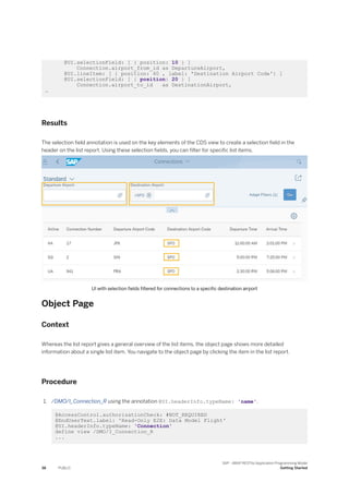 @UI.selectionField: [ { position: 10 } ]
Connection.airport_from_id as DepartureAirport,
@UI.lineItem: [ { position: 40 , label: 'Destination Airport Code'} ]
@UI.selectionField: [ { position: 20 } ]
Connection.airport_to_id as DestinationAirport,
…
Results
The selection field annotation is used on the key elements of the CDS view to create a selection field in the
header on the list report. Using these selection fields, you can filter for specific list items.
UI with selection fields filtered for connections to a specific destination airport
Object Page
Context
Whereas the list report gives a general overview of the list items, the object page shows more detailed
information about a single list item. You navigate to the object page by clicking the item in the list report.
Procedure
1. /DMO/I_Connection_R using the annotation @UI.headerInfo.typeName: 'name'.
@AccessControl.authorizationCheck: #NOT_REQUIRED
@EndUserText.label: 'Read-Only E2E: Data Model Flight'
@UI.headerInfo.typeName: 'Connection'
define view /DMO/I_Connection_R
...
38 PUBLIC
SAP - ABAP RESTful Application Programming Model
Getting Started
 
