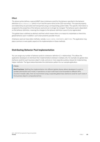Effect
The above syntax defines a special ABAP class (a behavior pool) for the behavior specified in the behavior
definition MyRootBehavior (which in turn has the same name as the CDS root entity). This special property
and relationship are persisted and transported using a corresponding system table. This specific information is
assigned to the properties of the behavior pool and can no longer be changed. The behavior pool is dependent
on the behavior definition, meaning the changes to the behavior definition cause it to be regenerated.
This global class is defined as abstract and final, which means there is no reason to instantiate or inherit this
global behavior pool. In addition, such a ban prevents possible misuse.
A behavior pool can have static methods, namely CLASS-DATA, CONSTANTS, and TYPES. The application may
place common or even public aspects of its implementation in these methods.
Distributing Behavior Pool Implementation
You can assign any number of behavior pools to a behavior definition (1: n relationship). This allows the
application developers to distribute their implementations between multiple units, for example one global class
(behavior pool) for each business object’s node, and one or more separate auxiliary classes for implementing
helper methods. The figure below illustrates this distribution pattern for our sample application.
 Note
Best Practices: Splitting the implementation into different global classes allows developers to work in
parallel (distributed work mode). If operations on each node have to be forwarded to different APIs
(function module calls), then we recommend using a separate global class (behavior pool) for each node of
the business object’s compositional tree.
SAP - ABAP RESTful Application Programming Model
Develop PUBLIC 381
 