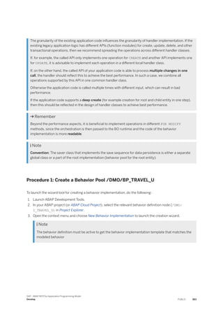 The granularity of the existing application code influences the granularity of handler implementation. If the
existing legacy application logic has different APIs (function modules) for create, update, delete, and other
transactional operations, then we recommend spreading the operations across different handler classes.
If, for example, the called API only implements one operation for CREATE and another API implements one
for UPDATE, it is advisable to implement each operation in a different local handler class.
If, on the other hand, the called API of your application code is able to process multiple changes in one
call, the handler should reflect this to achieve the best performance. In such a case, we combine all
operations supported by this API in one common handler class.
Otherwise the application code is called multiple times with different input, which can result in bad
performance.
If the application code supports a deep create (for example creation for root and child entity in one step),
then this should be reflected in the design of handler classes to achieve best performance.
 Remember
Beyond the performance aspects, it is beneficial to implement operations in different FOR MODIFY
methods, since the orchestration is then passed to the BO runtime and the code of the behavior
implementation is more readable.
 Note
Convention: The saver class that implements the save sequence for data persistence is either a separate
global class or a part of the root implementation (behavior pool for the root entity).
Procedure 1: Create a Behavior Pool /DMO/BP_TRAVEL_U
To launch the wizard tool for creating a behavior implementation, do the following:
1. Launch ABAP Development Tools.
2. In your ABAP project (or ABAP Cloud Project), select the relevant behavior definition node (/DMO/
I_TRAVEL_U) in Project Explorer.
3. Open the context menu and choose New Behavior Implementation to launch the creation wizard.
 Note
The behavior definition must be active to get the behavior implementation template that matches the
modeled behavior
SAP - ABAP RESTful Application Programming Model
Develop PUBLIC 383
 